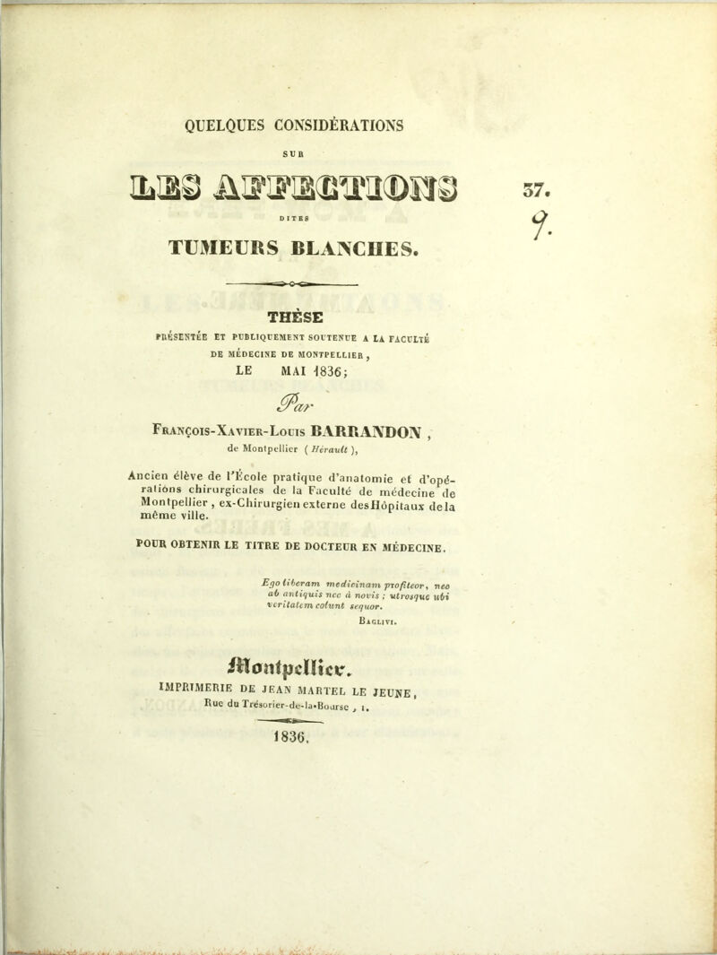 QUELQUES CONSIDÉRATIONS SUR D I T BS TUMEURS BLANCHES. THÈSE PRESENTEE ET PUBLIQUEMENT SOUTENUE A tA FACULTÉ DE MÉDECINE DE MONTPELLIER , LE MAI 1836; François-Xavier-Louis BARRAIVDOIV , de Montpellier ( Hérault ), Ancien élève de l'École pratique d’anatomie et d’opé- rations chirurgicales de la Faculté de médecine de Montpellier, ex-Chirurgien externe desllôpitaux delà même ville. POUR OBTENIR LE TITRE DE DOCTEUR EN MÉDECINE. Ego libérant médicinaux proflteor, neo al) antiquis ncc d novis ; utrosguc ul>i vcritalcm colunt teguor. Bagliti. iilontpdïtcw IMPRIMERIE DE JEAN MARTEL LE JEUNE, Rue do Trésorier-de-la-Bourse , i. 1836.