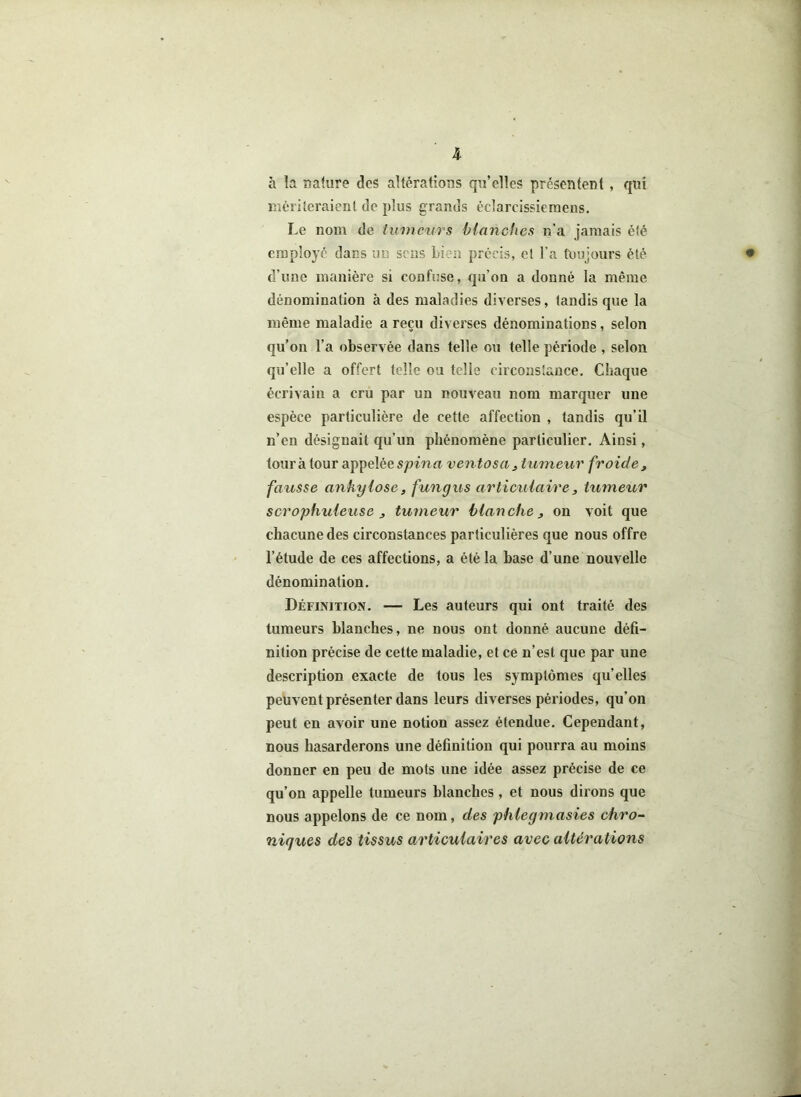 à la nature des altérations qu’elles présentent , qui mériteraient de plus grands éclarcissiemens. Le nom de tumeurs blanches n’a jamais été employé dans un sens bien précis, et l’a toujours été • d’une manière si confuse, qu’on a donné la même dénomination à des maladies diverses, tandis que la même maladie a reçu diverses dénominations, selon qu’on l’a observée dans telle ou telle période , selon qu’elle a offert telle ou telle circonstance. Chaque écrivain a cru par un nouveau nom marquer une espèce particulière de cette affection , tandis qu’il n’en désignait qu’un phénomène particulier. Ainsi, tour à tour appelée spina ventosa, tumeur froide, fausse ankylosé, fungus articulaire, tumeur scrophuleuse , tumeur blanche, on voit que chacune des circonstances particulières que nous offre l’étude de ces affections, a été la base d’une nouvelle dénomination. Définition. — Les auteurs qui ont traité des tumeurs blanches, ne nous ont donné aucune défi- nition précise de cette maladie, et ce n’est que par une description exacte de tous les symptômes qu’elles peuvent présenter dans leurs diverses périodes, qu’on peut en avoir une notion assez étendue. Cependant, nous hasarderons une définition qui pourra au moins donner en peu de mots une idée assez précise de ce qu’on appelle tumeurs blanches, et nous dirons que nous appelons de ce nom, des phlegmasies chro- niques des tissus articulaires avec altérations
