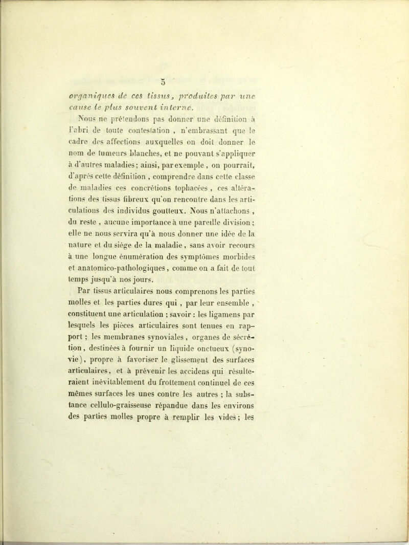 O organiques de ces tissus, produites par une cause le plus souvent interne. Nous ne prétendons pas donner une définition à l’abri de toute contestation , n’embrassant que le cadre des affections auxquelles on doit donner le nom de tumeurs blanches, et ne pouvant s’appliquer à d’autres maladies; ainsi, par exemple , on pourrait, d’après celte définition , comprendre dans cette classe de maladies ces concrétions topbacées , ces altéra- tions des tissus fibreux qu’on rencontre dans les arti- dilations des individus goutteux. Nous n’attacbons , du reste , aucune importance à une pareille division ; elle ne nous servira qu’à nous donner une idée de la nature et du siège de la maladie , sans avoir recours à une longue énumération des symptômes morbides et anatomico-pathologiques, comme on a fait de tout temps jusqu’à nos jours. Par tissus articulaires nous comprenons les parties molles et les parties dures qui , par leur ensemble , constituent une articulation ; savoir : les ligamens par lesquels les pièces articulaires sont tenues en rap- port ; les membranes synoviales, organes de sécré- tion , destinées à fournir un liquide onctueux (syno- vie ), propre à favoriser le glissement des surfaces articulaires, et à prévenir les accidens qui résulte- raient inévitablement du frottement continuel de ces mêmes surfaces les unes contre les autres ; la subs- tance cellulo-graisseuse répandue dans les environs des parties molles propre à remplir les vides ; les