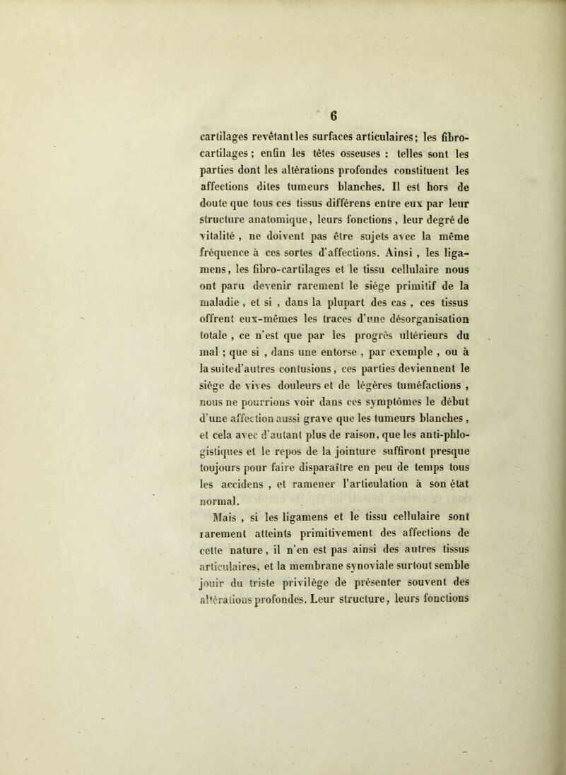 cartilages revêtant les surfaces articulaires; les fibro- cartilages ; enfin les têtes osseuses : telles sont les parties dont les altérations profondes constituent les affections dites tumeurs blanches. Il est hors de doute que tous ces tissus différens entre eux par leur structure anatomique, leurs fonctions, leur degré de vitalité , ne doivent pas être sujets avec la même fréquence à ces sortes d’affections. Ainsi , les liga- mens, les fibro-cartilages et le tissu cellulaire nous ont paru devenir rarement le siège primitif de la maladie , et si , dans la plupart des cas , ces tissus offrent eux-mêmes les traces d’une désorganisation totale , ce n’est que par les progrès ultérieurs du mal ; que si , dans une entorse , par exemple , ou à la suite d’autres contusions, ces parties deviennent le siège de vives douleurs et de légères tuméfactions , nous ne pourrions voir dans ccs symptômes le début d'une affection aussi grave que les tumeurs blanches , et cela avec d’autant plus de raison, que les anti-phlo- gistiques et le repos de la jointure suffiront presque toujours pour faire disparaître en peu de temps tous les accidens , et ramener l’articulation à son état normal. Mais , si les ligamens et le tissu cellulaire sont iarement atteints primitivement des affections de cette nature, il n’en est pas ainsi des autres tissus articulaires, et la membrane synoviale surtout semble jouir du triste privilège de présenter souvent des altérations profondes. Leur structure, leurs fonctions