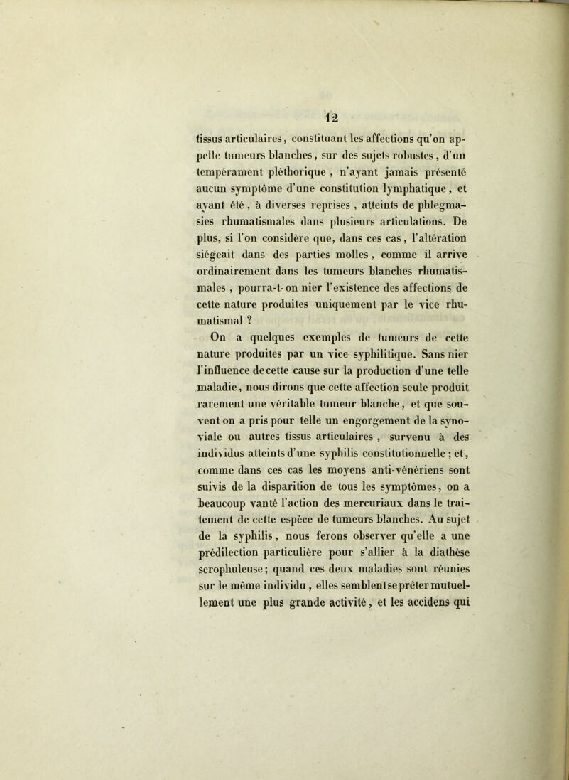 tissus articulaires, constituant les affections qu’on ap- pelle tumeurs blanches, sur des sujets robustes , d’un tempérament pléthorique , n’ayant jamais présenté aucun symptôme d’une constitution lymphatique, et ayant été , à diverses reprises , atteints de phlegma- sies rhumatismales dans plusieurs articulations. De plus, si l’on considère que, dans ces cas, l’altération siégeait dans des parties molles, comme il arrive ordinairement dans les tumeurs blanches rhumatis- males , pourra-t-on nier l’existence des affections de cette nature produites uniquement par le vice rhu- matismal ? On a quelques exemples de tumeurs de cette nature produites par un vice syphilitique. Sans nier l’influence de cette cause sur la production d’une telle maladie, nous dirons que cette affection seule produit rarement une véritable tumeur blanche, et que sou- vent on a pris pour telle un engorgement de la syno- viale ou autres tissus articulaires , survenu à des individus atteints d’une syphilis constitutionnelle ; et, comme dans ces cas les moyens anti-vénériens sont suivis de la disparition de tous les symptômes, on a beaucoup vanté l’action des mercuriaux dans le trai- tement de cette espèce de tumeurs blanches. Au sujet de la syphilis, nous ferons observer qu’elle a une prédilection particulière pour s’allier à la diathèse scrophuleuse ; quand ces deux maladies sont réunies sur le même individu , elles semblent se prêter mutuel- lement une plus grande activité, et les accidens qui