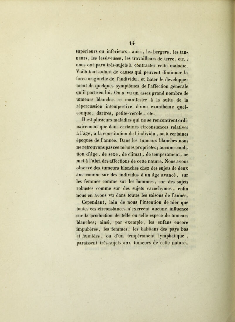 H supérieurs ou inférieurs : ainsi, les bergers, les tan- neurs, les lessiveuses, les travailleurs de terre, etc., nous ont paru très-sujets à contracter cette maladie. Voilà tout autant de causes qui peuvent diminuer la force originelle de l’individu, et hâter le développe- ment de quelques symptômes de l’affection générale qu il porte en lui. On a vu un assez grand nombre de tumeurs blanches se manifester à la suite de la répercussion intempestive d’une exanthème quel- conque , dartres, petite-vérole , etc. Il est plusieurs maladies qui ne se rencontrent ordi- nairement que dans certaines circonstances relatives à l’âge, à la constitution de l’individu , ou à certaines époques de l’année. Dans les tumeurs blanches nous ne retrouvons pas ces mômes propriétés; aucune condi- tion d’âge, de sexe, de climat, de tempérament, ne met à l’abri des affections de cette nature. Nous avons observé des tumeurs blanches chez des sujets de deux ans comme sur des individus d’un âge avancé , sur les femmes comme sur les hommes, sur des sujets robustes comme sur des sujets cacochymes , enfin nous en avons vu dans toutes les saisons de l’année. Cependant, loin de nous l’intention de nier que toutes ces circonstances n’exercent aucune influence sur la production de telle ou telle espèce de tumeurs blanches; ainsi, par exemple, les enfans encore impubères, les femmes, les babitans des pays bas et humides , ou d’un tempérament lymphatique , paraissent très-sujets aux tumeurs de celte nature,