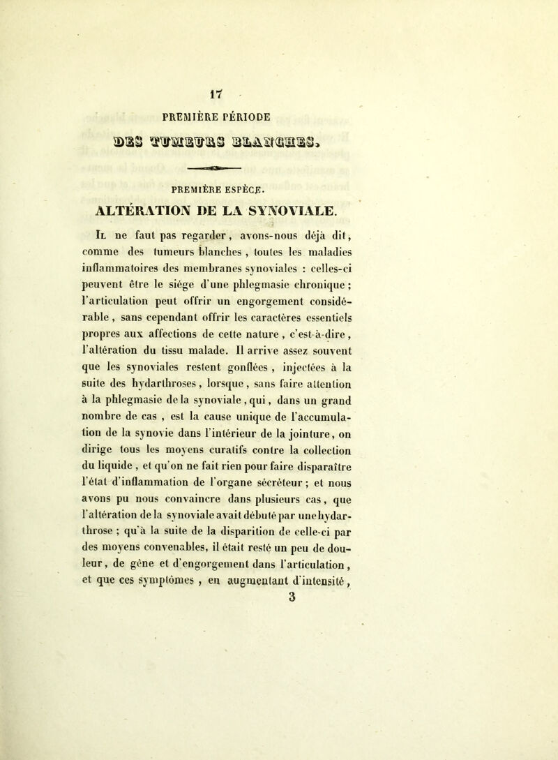 PREMIÈRE PÉRIODE PREMIÈRE ESPÈCE- ALTÉRATION DE LA SYNOVIALE. Il ne faut pas regarder, avons-nous déjà dit, comme des tumeurs blanches , toutes les maladies inflammatoires des membranes synoviales : celles-ci peuvent être le siège d’une phlegmasie chronique ; l’articulation peut offrir un engorgement considé- rable , sans cependant offrir les caractères essentiels propres aux affections de cette nature , c’est à-dire , l’altération du tissu malade. Il arrive assez souvent que les synoviales restent gonflées , injectées à la suite des hydarthroses, lorsque, sans faire attention à la phlegmasie delà synoviale ,qui, dans un grand nombre de cas , est la cause unique de l’accumula- tion de la synovie dans l’intérieur de la jointure, on dirige tous les moyens curatifs contre la collection du liquide , et qu’on ne fait rien pour faire disparaître l’état d’inflammation de l’organe sécréteur ; et nous avons pu nous convaincre dans plusieurs cas, que l’altération delà synoviale avait débuté par unehydar- throse ; qu'à la suite de la disparition de celle-ci par des moyens convenables, il était resté un peu de dou- leur, de gêne et d’engorgement dans l’articulation, et que ces symptômes , en augmentant d’intensité, 3