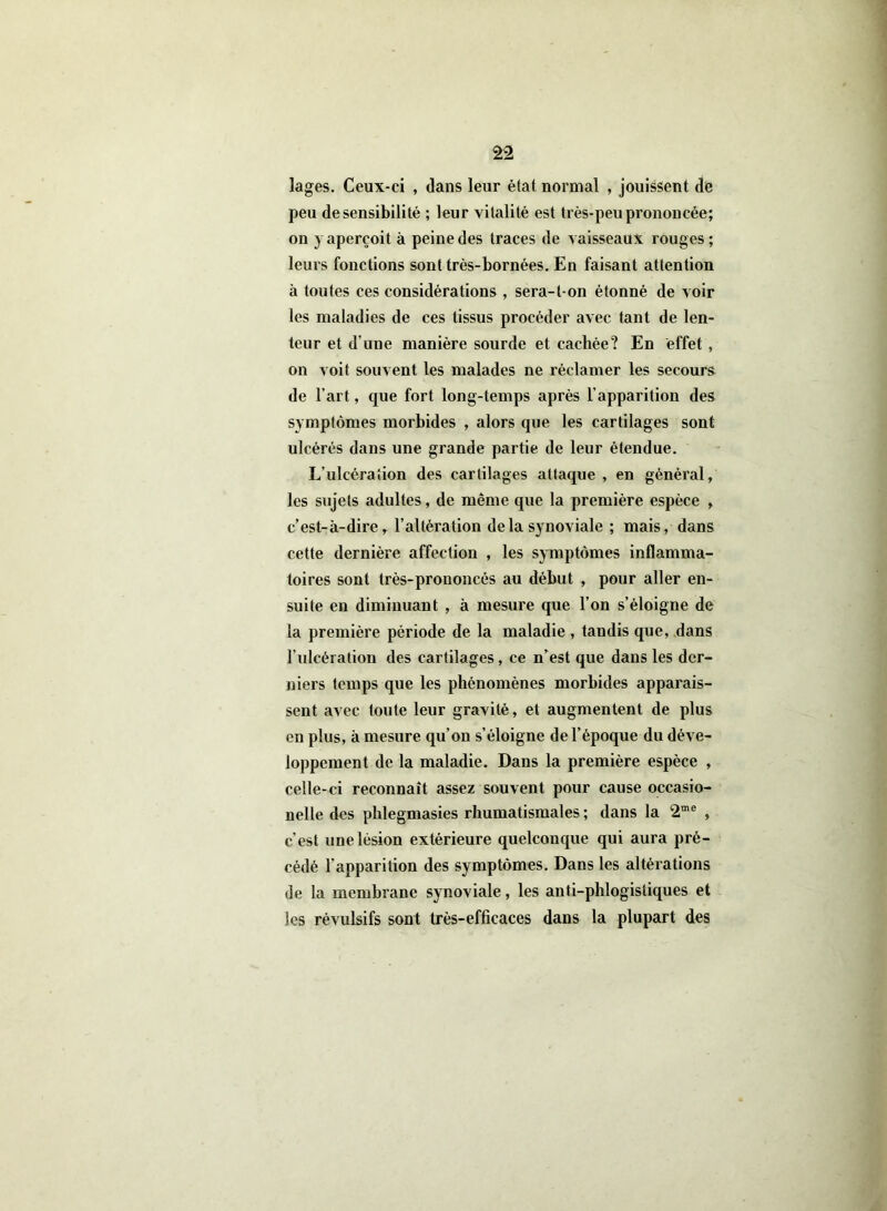 lages. Ceux-ci , dans leur étal normal , jouissent de peu de sensibilité ; leur vitalité est très-peu prononcée; on 3 aperçoit à peine des traces de vaisseaux rouges ; leurs fonctions sont très-bornées. En faisant attention à toutes ces considérations , sera-l-on étonné de voir les maladies de ces tissus procéder avec tant de len- teur et d’une manière sourde et cachée? En effet , on voit souvent les malades ne réclamer les secours de l’art, que fort long-temps après l’apparition des symptômes morbides , alors que les cartilages sont ulcérés dans une grande partie de leur étendue. L’ulcération des cartilages attaque , en général, les sujets adultes, de même que la première espèce , c’est-à-dire, l’altération delà synoviale ; mais, dans cette dernière affection , les symptômes inflamma- toires sont très-prononcés au début , pour aller en- suite en diminuant , à mesure que l’on s’éloigne de la première période de la maladie , tandis que, dans l’ulcération des cartilages, ce n’est que dans les der- niers temps que les phénomènes morbides apparais- sent avec toute leur gravité, et augmentent de plus en plus, à mesure qu’on s’éloigne de l’époque du déve- loppement de la maladie. Dans la première espèce , celle-ci reconnaît assez souvent pour cause occasio- nelle des phlegmasies rhumatismales ; dans la 2me , c'est une lésion extérieure quelconque qui aura pré- cédé l'apparition des symptômes. Dans les altérations de la membrane synoviale, les anti-phlogisliques et les révulsifs sont très-efficaces dans la plupart des