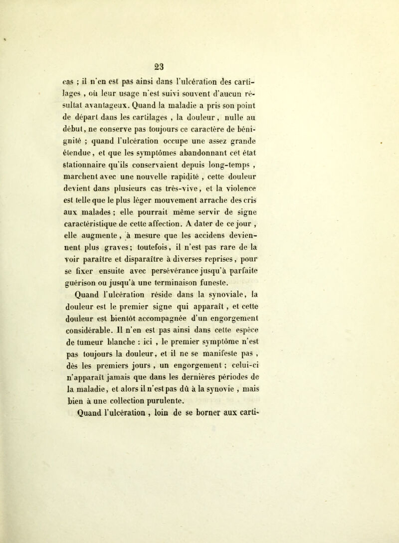 cas ; il n’en est pas ainsi dans l'ulcération des carti- lages , où leur usage n’est suivi souvent d’aucun ré- sultat avantageux. Quand la maladie a pris son point de départ dans les cartilages , la douleur , nulle au début, ne conserve pas toujours ce caractère de béni- gnité ; quand l’ulcération occupe une assez grande étendue, et que les symptômes abandonnant cet état stationnaire qu’ils conservaient depuis long-temps , marchent avec une nouvelle rapidité , cette douleur devient dans plusieurs cas très-vive, et la violence est telle que le plus léger mouvement arrache des cris aux malades ; elle pourrait même servir de signe caractéristique de cette affection. A dater de ce jour , elle augmente, à mesure que les accidens devien- nent plus graves; toutefois, il n’est pas rare de la voir paraître et disparaître à diverses reprises, pour se fixer ensuite avec persévérance jusqu’à parfaite guérison ou jusqu’à une terminaison funeste. Quand l’ulcération réside dans la synoviale, la douleur est le premier signe qui apparaît, et cette douleur est bientôt accompagnée d’un engorgement considérable. Il n’en est pas ainsi dans cette espèce de tumeur blanche : ici , le premier symptôme n’est pas toujours la douleur, et il ne se manifeste pas , dès les premiers jours , un engorgement ; celui-ci n’apparaît jamais que dans les dernières périodes de la maladie, et alors il n’est pas dù à la synovie , mais bien à une collection purulente. Quand l’ulcération , loin de se borner aux carti-