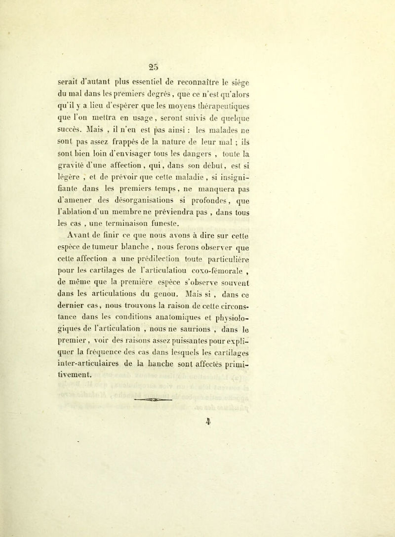 serait d’autant plus essentiel de reconnaître le siège du mal dans les premiers degrés, que ce n’est qu’alors qu’il y a lieu d’espérer que les moyens thérapeutiques que l’on mettra en usage, seront suivis de quelque succès. Mais , il n’en est pas ainsi : les malades ne sont pas assez frappés de la nature de leur mal ; ils sont bien loin d’envisager tous les dangers , toute la gravité d'une affection, qui, dans son début, est si légère , et de prévoir que cette maladie , si insigni- fiante dans les premiers temps , ne manquera pas d’amener des désorganisations si profondes, que l’ablation d'un membre ne préviendra pas , dans tous les cas , une terminaison funeste. Avant de finir ce que nous avons à dire sur cette espèce de tumeur blanche , nous ferons observer que cette affection a une prédilection toute particulière pour les cartilages de l’articulatiou coxo-fémorale , de même que la première espèce s’observe souvent dans les articulations du genou. Mais si , dans ce dernier cas, nous trouvons la raison de cette circons- tance dans les conditions anatomiques et physiolo- giques de l’articulation , nous ne saurions , dans le premier, voir des raisons assez puissantes pour expli- quer la fréquence des cas dans lesquels les cartilages inter-articulaires de la hanche sont affectés primi- tivement. 4