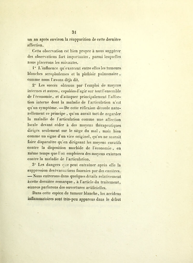 un an après environ la réapparition de cette dernière affection. Cette observation est bien propre à nous suggérer des observations fort importantes, parmi lesquelles nous placerons les suivantes. 1° L’influence qu’exercent entre elles les tumeurs blanches scrophuleuses et la phthisie pulmonaire , comme nous l’avons déjà dit. 2° Les succès obtenus par l’emploi de moyens internes et autres, capables d’agir sur tout l’ensemble de l’économie, et d’attaquer principalement l’affec- tion interne dont la maladie de l’articulation n’est qu'un symptôme.—De cette réflexion découle natu- rellement ce principe , qu’on aurait tort de regarder la maladie de l’articulation comme une affection locale devant céder à des moyens thérapeutiques dirigés seulement sur le siège du mal , mais bien comme un signe d’un vice originel, qu’on ne saurait faire disparaître qu’en dirigeant les moyens curatifs contre la disposition morbide de l’économie , en même temps que l’on emploiera des moyens externes contre la maladie de l’articulation. 3° Les dangers eue peut entraîner après elle la suppression des évacuations fournies par des cautères. — Nous entrerons dans quelques détails relativement à cette dernière remarque , à l’article du traitement, oünous parlerons des ouvertures artificielles. Dans cette espèce de tumeur blanche, les accidens inflammatoires sont très-peu apparens dans le début