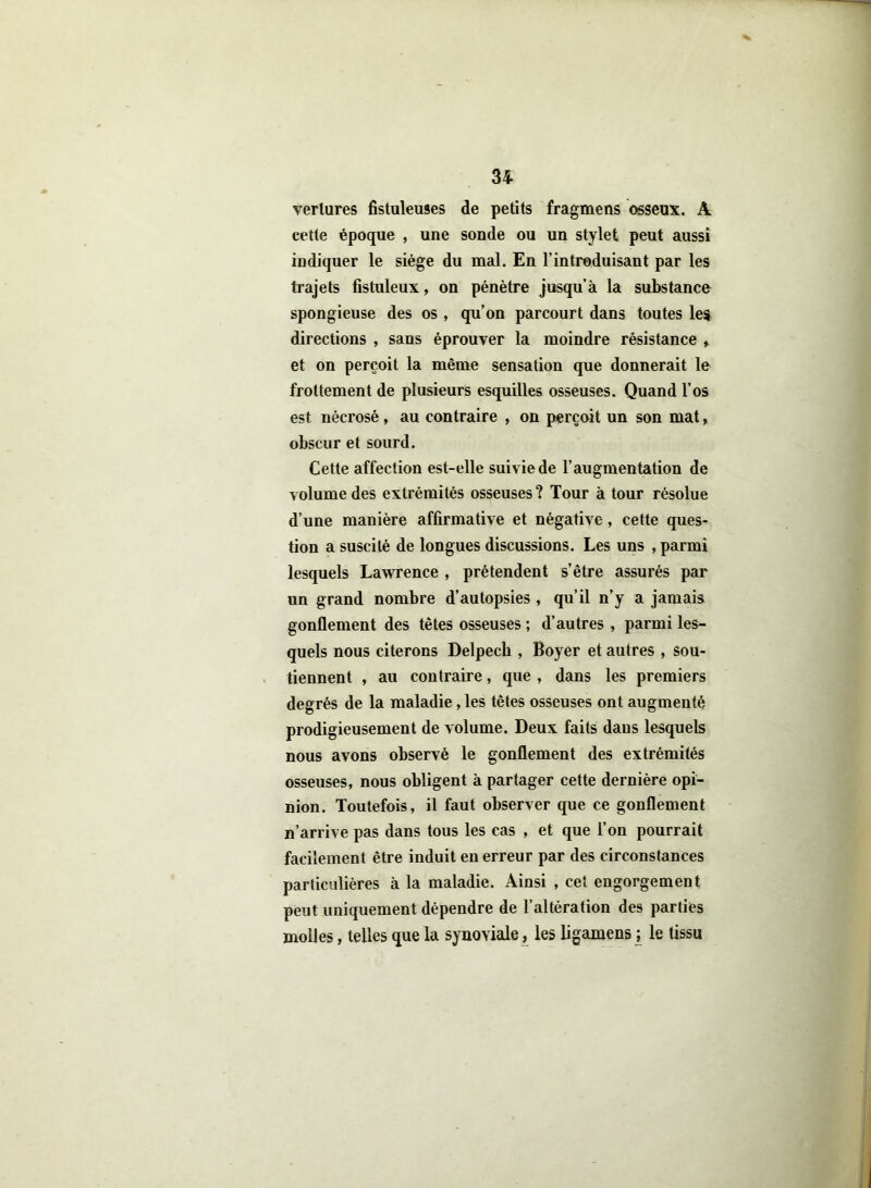 verlures fistuleuses de petits fragmens osseux. A cette époque , une sonde ou un stylet peut aussi indiquer le siège du mal. En l’introduisant par les trajets fistuleux, on pénètre jusqu’à la substance spongieuse des os , qu’on parcourt dans toutes les directions , sans éprouver la moindre résistance > et on perçoit la même sensation que donnerait le frottement de plusieurs esquilles osseuses. Quand l’os est nécrosé, au contraire , on perçoit un son mat, obscur et sourd. Cette affection est-elle suivie de l’augmentation de volume des extrémités osseuses? Tour à tour résolue d’une manière affirmative et négative, cette ques- tion a suscité de longues discussions. Les uns , parmi lesquels Lawrence , prétendent s’être assurés par un grand nombre d’autopsies , qu’il n’y a jamais gonflement des têtes osseuses ; d’autres , parmi les- quels nous citerons Delpech , Boyer et autres , sou- tiennent , au contraire, que , dans les premiers degrés de la maladie, les têtes osseuses ont augmenté prodigieusement de volume. Deux faits dans lesquels nous avons observé le gonflement des extrémités osseuses, nous obligent à partager cette dernière opi- nion. Toutefois, il faut observer que ce gonflement n’arrive pas dans tous les cas , et que l’on pourrait facilement être induit en erreur par des circonstances particulières à la maladie. Ainsi , cet engorgement peut uniquement dépendre de l’altération des parties molles, telles que la synoviale, les ligamens ; le tissu