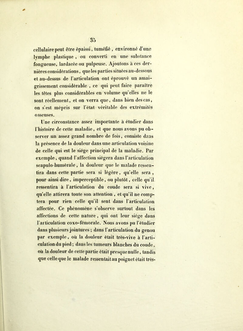 cellulaire peut être épaissi, tuméfié , environné d’une lymphe plastique , ou converti en une substance fongueuse, lardacée ou pulpeuse. Ajoutons à ces der- nières considérations, que les parties situées au-dessous et au-dessus de l’articulation ont éprouvé un amai- grissement considérable , ce qui peut faire paraître les têtes plus considérables en volume qu’elles ne le sont réellement, et on verra que, dans bien des cas, on s’est mépris sur l’état véritable des extrémités osseuses. Une circonstance assez importante à étudier dans l’histoire de cette maladie, et que nous avons pu ob- server un assez grand nombre de fois, consiste dans la présence de la douleur dans une articulation voisine de celle qui est le siège principal de la maladie. Par exemple, quand l’affection siégera dans l’articulation scapulo-humérale , la douleur que le malade ressen- tira dans cette partie sera si légère, qu’elle sera , pour ainsi dire, imperceptible, ou plutôt, celle qu’il ressentira à l’articulation du coude sera si vive, qu’elle attirera toute son attention , et qu’il ne comp- tera pour rien celle qu’il sent dans l’articulation affectée. Ce phénomène s’observe surtout dans les affections de cette nature , qui ont leur siège dans l’articulation coxo-fémorale. Nous avons pu l’étudier dans plusieurs jointures ; dans l’articulation du genou par exemple, où la douleur était très-vive à l’arti- culation du pied ; dans les tumeurs blanches du coude, où la douleur de cette partie était presque nulle, tandis que celle que le malade ressentaitau poignet était très-