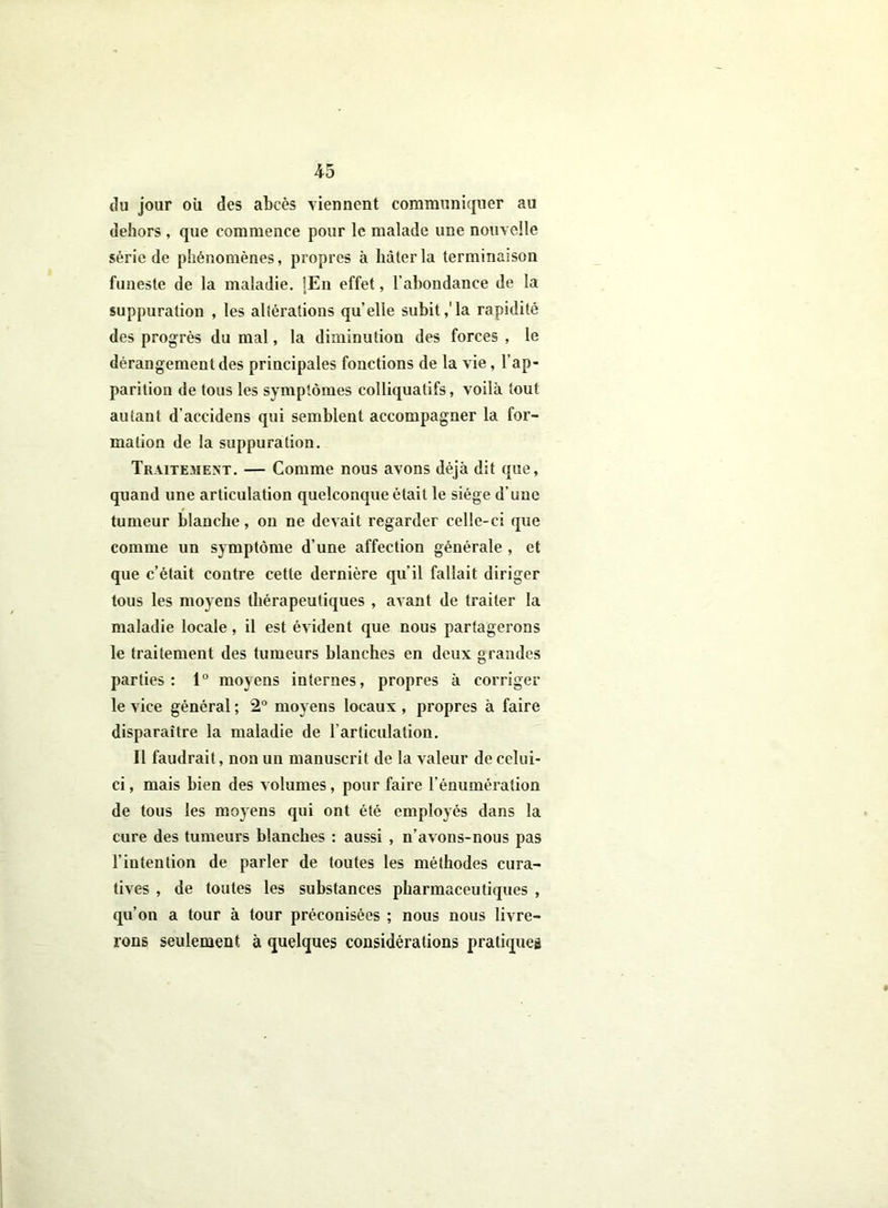 du jour où des abcès viennent communiquer au dehors, que commence pour le malade une nouvelle série de phénomènes, propres à hâter la terminaison funeste de la maladie. [En effet, l’abondance de la suppuration , les altérations quelle subit,'la rapidité des progrès du mal, la diminution des forces , le dérangement des principales fonctions de la vie, l’ap- parition de tous les symptômes colliquatifs, voilà tout autant d'accidens qui semblent accompagner la for- mation de la suppuration. Traitement. — Comme nous avons déjà dit que, quand une articulation quelconque était le siège d'une tumeur blanche, on ne devait regarder celle-ci que comme un symptôme d’une affection générale , et que c’était contre cette dernière qu'il fallait diriger tous les moyens thérapeutiques , avant de traiter la maladie locale, il est évident que nous partagerons le traitement des tumeurs blanches en deux grandes parties: 1° moyens internes, propres à corriger le vice général ; 2° moyens locaux , propres à faire disparaître la maladie de l’articulation. Il faudrait, non un manuscrit de la valeur de celui- ci , mais bien des volumes, pour faire l’énumération de tous les moyens qui ont été employés dans la cure des tumeurs blanches : aussi , n’avons-nous pas l'intention de parler de toutes les méthodes cura- tives , de toutes les substances pharmaceutiques , qu’on a tour à tour préconisées ; nous nous livre- rons seulement à quelques considérations pratiquer