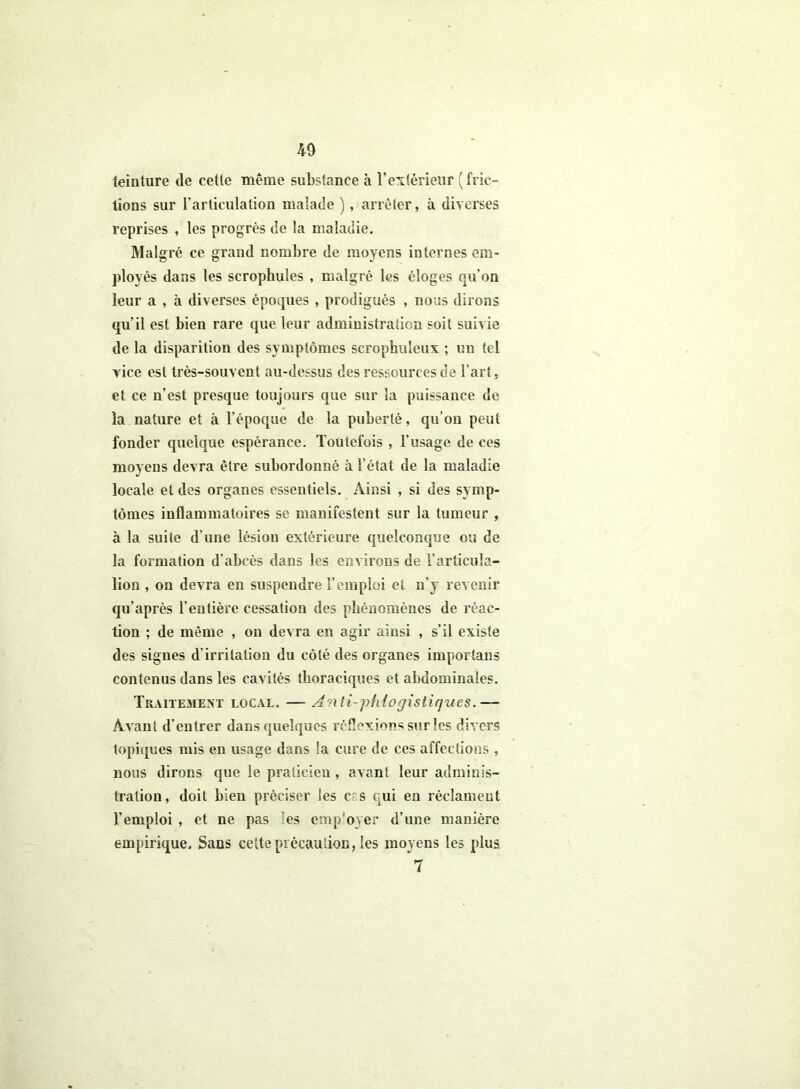 teinture de cette même substance à l'extérieur (fric- tions sur l’articulation malade ), arrêter, à diverses reprises , les progrès de la maladie. Malgré ce grand nombre de moyens internes em- ployés dans les scropbules , malgré les éloges qu’on leur a , à diverses époques , prodigués , nous dirons qu’il est bien rare que leur administration soit suivie de la disparition des symptômes scrophuleux ; un tel vice est très-souvent au-dessus des ressources de l’art, et ce n’est presque toujours que sur la puissance de la nature et à l’époque de la puberté, qu’on peut fonder quelque espérance. Toutefois , l’usage de ces moyens devra être subordonné à l'état de la maladie locale et des organes essentiels. Ainsi , si des symp- tômes inflammatoires se manifestent sur la tumeur , h la suite d’une lésion extérieure quelconque ou de la formation d'abcès dans les environs de l’articula- lion , on devra en suspendre l’emploi et n’y revenir qu’après l’entière cessation des phénomènes de réac- tion ; de même , on devra en agir ainsi , s’il existe des signes d'irritation du côté des organes importuns contenus dans les cavités thoraciques et abdominales. Traitement local. — Anti-vhiogis tiques.— Avant d'entrer dans quelques réflexions sur les divers topiques mis en usage dans la cure de ces affections , nous dirons que le praticien , avant leur adminis- tration, doit bien préciser les ers qui en réclament l’emploi , et ne pas les emp'oyer d’une manière empirique. Sans cette précaution, les moyens les plus 7