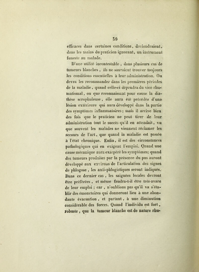 efficaces dans certaines conditions, deviendraient, dans les mains du praticien ignorant, un instrument funeste au malade. D’une utilité incontestable , dans plusieurs cas de tumeurs blanches, ils ne sauraient trouver toujours les conditions essentielles à leur administration. Ou devra les recommander dans les premières périodes de la maladie , quand celle-ci dépendra du vice rhu- matismal , ou que reconnaissant pour cause la dia- thèse scropbuleuse , elle aura été précédée d’une lésion extérieure qui aura développé dans la partie des symptômes inflammatoires ; mais il arrive bien des fois que le praticien ne peut tirer de leur administration tout le succès qu’il en attendait, vu que souvent les malades ne viennent réclamer les secours de l'art, que quand la maladie est passée à l’état chronique. Enfin, il est des circonstances pathologiques qui en exigent l’emploi. Quand une cause mécanique aura exaspéré les symptômes; quand des tumeurs produites par la présence du pus auront développé aux environs de l'articulation des signes de phlogose , les aati-phlogistiques seront indiqués. Dans ce dernier cas , les saiguées locales devront être préférées , et même faudra-t-il être très-avare de leur emploi ; car , n’oublions pas qu’il va s’éta- blir des émonctoires qui donneront lieu à une abon- dante évacuation , et partant, à une diminution considérable des forces. Quand l’individu est fort, robuste , que la tumeur blanche est de nature rhu-