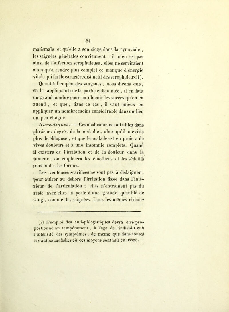 matismale et quelle a son siège dans la synoviale , les saignées générales conviennent : il n’en est pas ainsi de l’affection scrophuleuse, elles ne serviraient alors qu’à rendre plus complet ce manque d’énergie vitale qui fait le caractèredistinctif des scrophuleux(l). Quant à l’emploi des sangsues , nous dirons que, «n les appliquant sur la partie enflammée , il en faut un grand nombre pour en obtenir les succès qu’on en attend , et que , dans ce cas , il vaut mieux en appliquer un nombre moins considérable dans un lieu un peu éloigné. Narcotiques. — Ces médicamens sont utiles dans plusieurs degrés de la maladie , alors qu’il n’existe plus de pblogose , et que le malade est en proie à de vives douleurs et à une insomnie complète. Quand il existera de l’irritation et de la douleur dans la tumeur , on emploiera les émolliens et les sédatifs sous toutes les formes. Les ventouses scarifiées ne sont pas à dédaigner , pour attirer au dehors l’irritation fixée dans l'inté- rieur de l’articulation ; elles n’entraînent pas du reste avec elles la perte d’une grande quantité de sang , comme les saignées. Dans les mêmes circon- (1) L’emploi des anli-phlogistiques devra être pro- portionné au tempérament, à l’âge de l’individu et à l’intensité des symptômes, de même que dans toutes les autres maladies où ces moyens sont mis en usage.