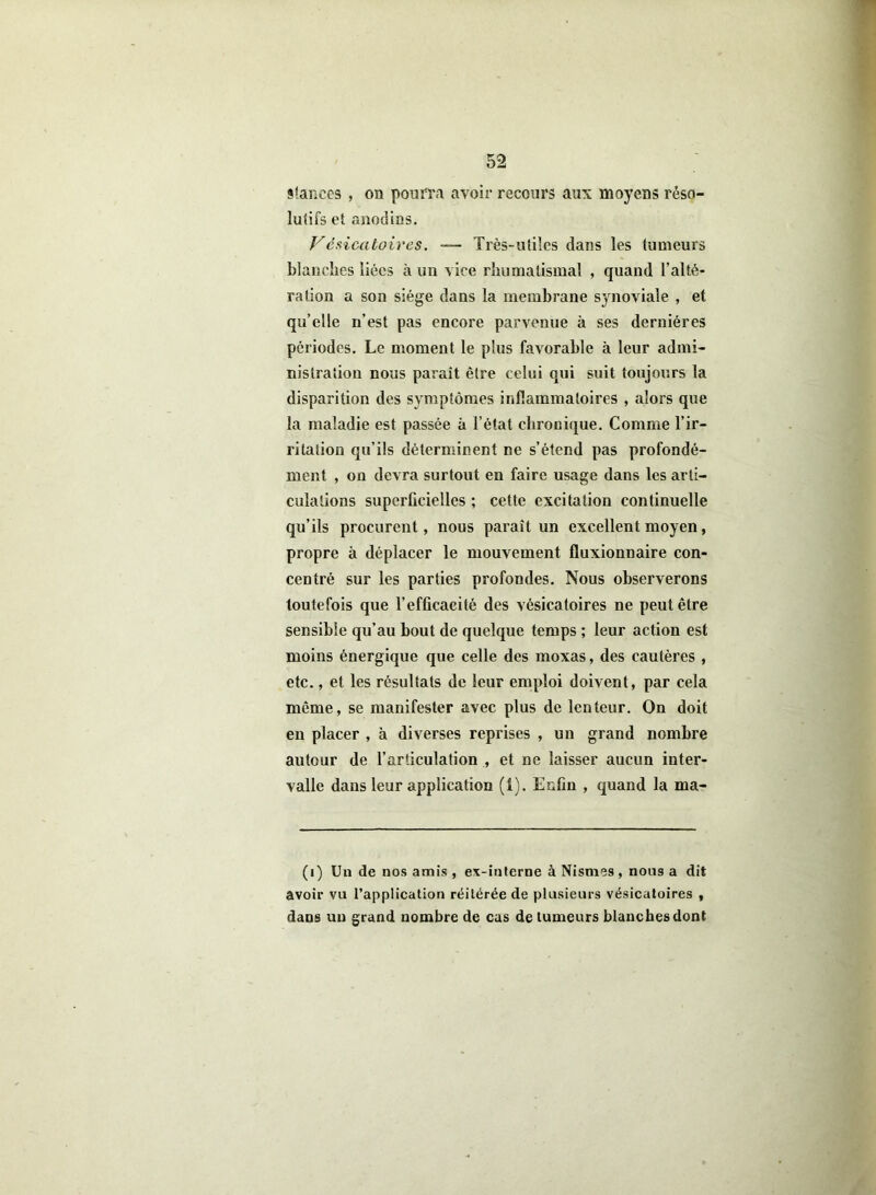 stances , on pourra avoir recours aux moyens réso- lutifs et anodins. Vésicatoires. — Très-utiles dans les tumeurs blanches liées à un vice rhumatismal , quand l’alté- ration a son siège dans la membrane synoviale , et qu’elle n’est pas encore parvenue à ses dernières périodes. Le moment le plus favorable à leur admi- nistration nous paraît être celui qui suit toujours la disparition des symptômes inflammatoires , alors que la maladie est passée à l’état chronique. Comme l’ir- ritation qu’ils déterminent ne s’étend pas profondé- ment , on devra surtout en faire usage dans les arti- culations superficielles ; cette excitation continuelle qu’ils procurent, nous paraît un excellent moyen, propre à déplacer le mouvement fluxionnaire con- centré sur les parties profondes. Nous observerons toutefois que l’efficacité des vésicatoires ne peut être sensible qu’au bout de quelque temps ; leur action est moins énergique que celle des moxas, des cautères , etc., et les résultats de leur emploi doivent, par cela môme, se manifester avec plus de lenteur. On doit en placer , à diverses reprises , un grand nombre autour de l’articulation , et ne laisser aucun inter- valle dans leur application (1). Enfin , quand la ma- (i) Un de nos amis , ex-interne à Nismes , nous a dit avoir vu l’application réitérée de plusieurs vésicatoires , dans un grand nombre de cas de tumeurs blanches dont