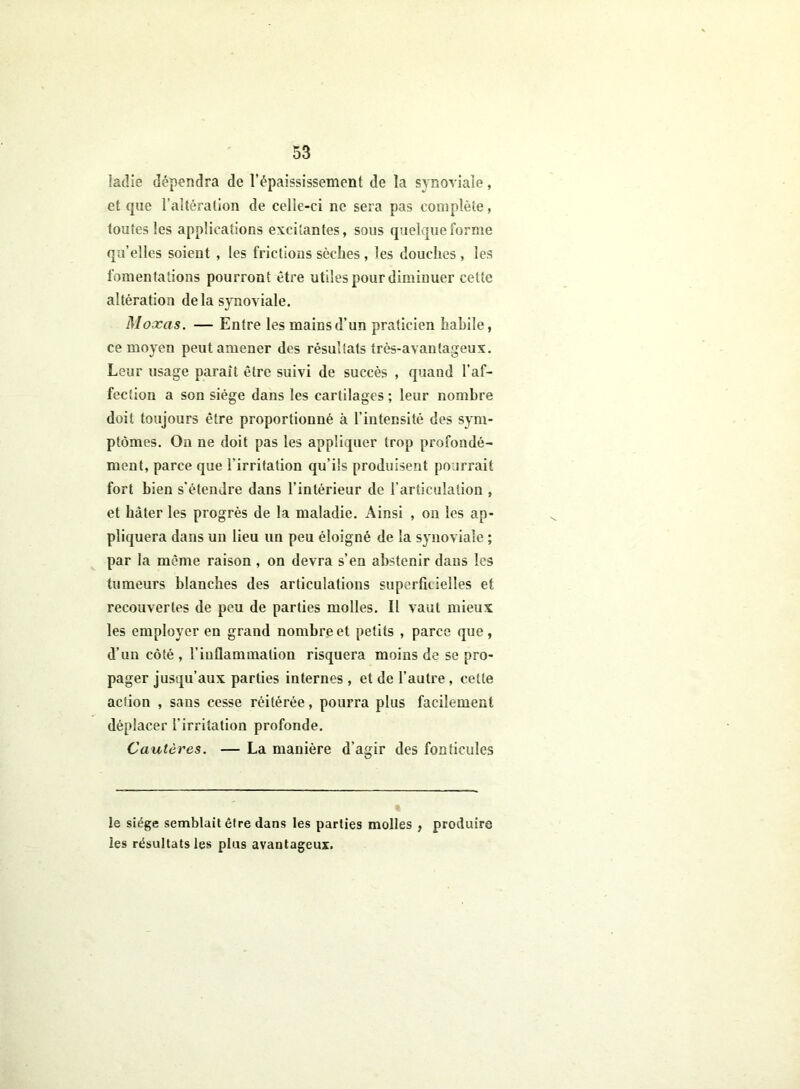 lacîie dépendra de l’épaississement de la synoviale, et que l’altération de celle-ci ne sera pas complète, toutes les applications excitantes, sous quelque forme qu’elles soient , les frictions sèches , les douches , les fomentations pourront être utiles pour diminuer cette altération delà synoviale. Moxas. — Entre les mains d’un praticien habile, ce moyen peut amener des résultats très-avantageux. Leur usage parait être suivi de succès , quand l'af- fection a son siège dans les cartilages ; leur nombre doit toujours être proportionné à l’intensité des sym- ptômes. On ne doit pas les appliquer trop profondé- ment, parce que l’irritation qu’ils produisent pourrait fort bien s’étendre dans l’intérieur de l’articulation , et hâter les progrès de la maladie. Ainsi , on les ap- pliquera dans un lieu un peu éloigné de la synoviale ; par la même raison , on devra s’en abstenir dans les tumeurs blanches des articulations superficielles et recouvertes de peu de parties molles. Il vaut mieux les employer en grand nombre et petits , parce que, d’un côté , l’inflammation risquera moins de se pro- pager jusqu’aux parties internes , et de l’autre, cette action , sans cesse réitérée, pourra plus facilement déplacer l’irritation profonde. Cautères. — La manière d’agir des fonticules le siège semblait être dans les parties molles , produire les résultats les plus avantageux.