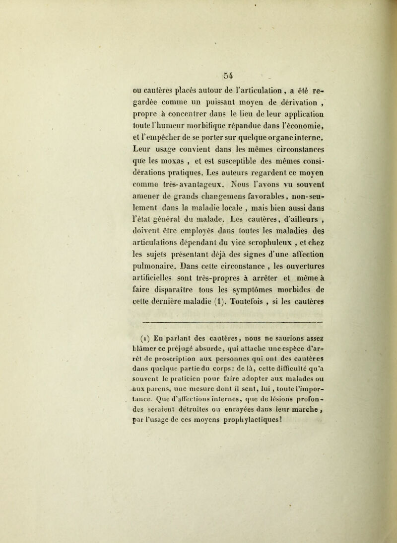 ou cautères placés autour de l’articulation , a été re- gardée comme un puissant moyen de dérivation , propre à concentrer dans le lieu de leur application toute l’humeur morbifique répandue dans l’économie, et l’empèclierde se porter sur quelque organe interne. Leur usage convient dans les mômes circonstances que les moxas , et est susceptible des mêmes consi- dérations pratiques. Les auteurs regardent ce moyen comme très-avantageux. Nous l’avons vu souvent amener de grands changemens favorables, non-seu- lement dans la maladie locale , mais bien aussi dans l’état général du malade. Les cautères, d’ailleurs , doivent être employés dans toutes les maladies des articulations dépendant du vice scropliulcux , et chez les sujets présentant déjà des signes d’une affection pulmonaire. Dans cette circonstance , les ouvertures artificielles sont très-propres à arrêter et même à faire disparaître tous les symptômes morbides de celte dernière maladie (1). Toutefois , si les cautères (i) En parlant des cautères, nous ne saurions assez blâmer ce préjugé absurde, qui attache une espèce d’ar- rêt de proscription aux personnes qui ont des cautères dans quelque partie du corps: delà, cette difficulté qu’a souvent le praticien pour faire adopter aux malades ou aux païens, une mesure dont il sent, lui, toute l’impor- tance. Que d’affections internes, que de lésions profon- des seraient détruites ou enrayées dans leur marche , par l’usage de ces moyens prophylactiques!
