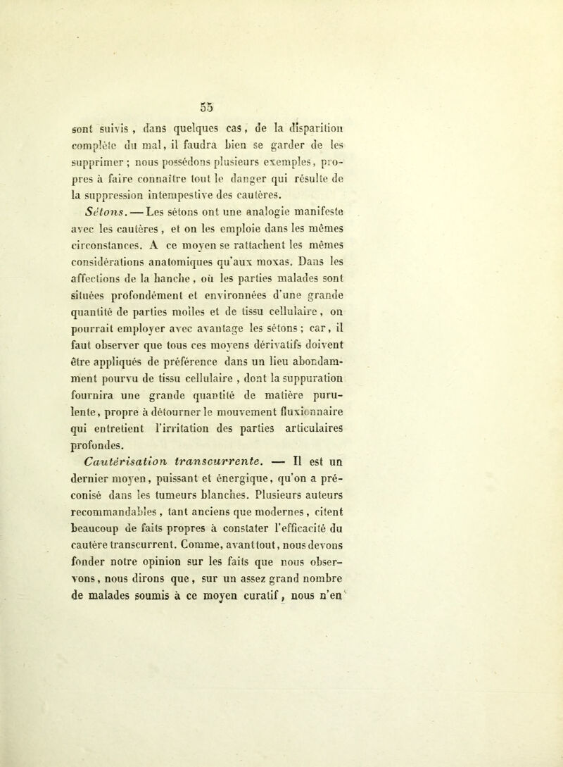 sont suivis , dans quelques cas, de la disparition complète du mal, il faudra bien se garder de les supprimer ; nous possédons plusieurs exemples, pro- pres à faire connaître tout le danger qui résulte de la suppression intempestive des cautères. Sétons. — Les sétons ont une analogie manifeste avec les cautères , et on les emploie dans les mêmes circonstances. A ce moyen se rattachent les mêmes considérations anatomiques qu’aux moxas. Dans les affections de la hanche, où les parties malades sont situées profondément et environnées d’une grande quantité de parties molles et de tissu cellulaire, on pourrait employer avec avantage les sétons ; car, il faut observer que tous ces moyens dérivatifs doivent être appliqués de préférence dans un lieu abondam- ment pourvu de tissu cellulaire , dont la suppuration fournira une grande quantité de matière puru- lente, propre à détourner le mouvement fîuxicnnaire qui entretient l’irritation des parties articulaires profondes. Cautérisation transcurrente. — Il est un dernier rnoj'en, puissant et énergique, qu’on a pré- conisé dans les tumeurs blanches. Plusieurs auteurs recommandables , tant anciens que modernes , citent beaucoup de faits propres à constater l’efficacité du cautère transcurrent. Comme, avanttout, nous devons fonder notre opinion sur les faits que nous obser- vons , nous dirons que , sur un assez grand nombre de malades soumis à ce moyen curatif, nous n’en