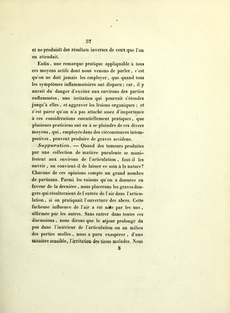 et ne produisît des résultats inverses de ceux que l’on en attendait. Enfin, une remarque pratique appliquable à tous ces moyens actifs dont nous venons de parler, c’est qu’on ne doit jamais les employer, que quand tous les symptômes inflammatoires ont disparu ; car, il y aurait du danger d’exciter aux environs des parties enflammées, une irritation qui pourrait s’étendre jusqu’à elles , et aggraver les lésions organiques ; et c’est parce qu’on n’a pas attaché assez d’importance à ces considérations essentiellement pratiques, que plusieurs praticiens ont eu à se plaindre de ces divers moyens, qui, employés dans des circonstances intem- pestives , peuvent produire de graves accidens. Suppuration. — Quand des tumeurs produites par une collection de matière purulente se mani- festent aux environs de l’articulation , faut-il les ouvrir , ou convient-il de laisser ce soin à la nature? Chacune de ces opinions compte un grand nombre de partisans. Parmi les raisons qu’on a données en faveur de la dernière , nous placerons les graves dan- gers qui résulteraient de l’entrée de l’air dans l’articu- lation , si on pratiquait l’ouverture des abcès. Cette fâcheuse influence de l’air a été niée par les uns , affirmée par les autres. Sans entrer dans toutes ces discussions , nous dirons que le séjour prolongé du pus dans l’intérieur de l’articulation ou au milieu des parties molles , nous a paru exaspérer , d’une manière sensible, l’irritation des tissus malades. Nous 8