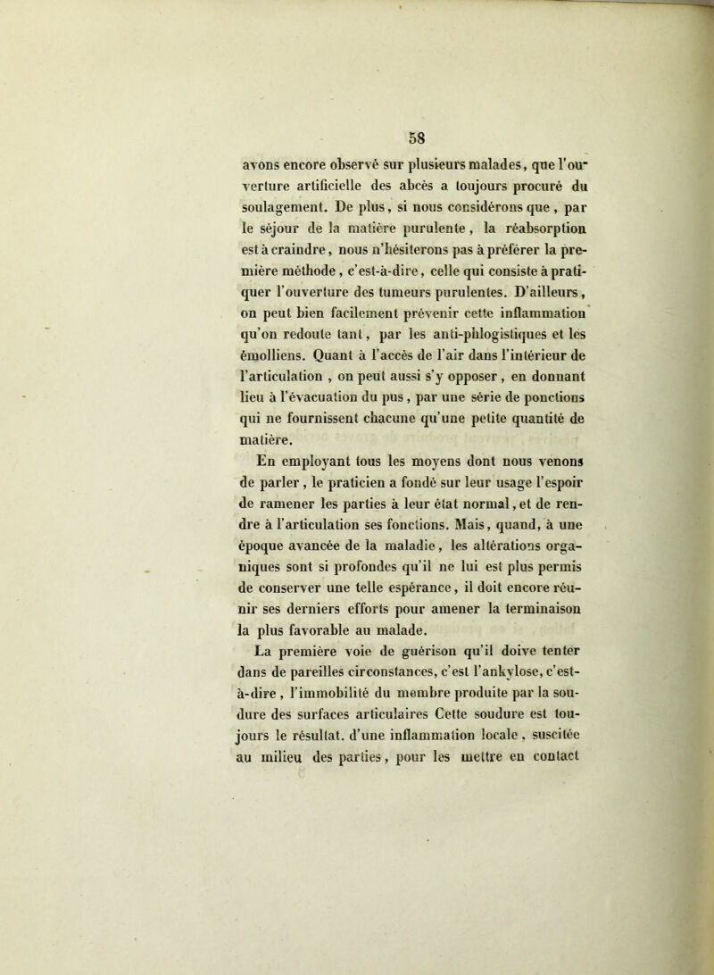 ayons encore observé sur plusieurs malades, que l’ou* verture artificielle des abcès a toujours procuré du soulagement. De plus, si nous considérons que , par le séjour de la matière purulente, la réabsorption est à craindre, nous n’bésiterons pas à préférer la pre- mière méthode, c’est-à-dire, celle qui consiste à prati- quer l'ouverture des tumeurs purulentes. D’ailleurs, on peut bien facilement prévenir cette inflammation qu’on redoute tant, par les anti-phlogistiques et les èmolliens. Quant à l’accès de l’air dans l’intérieur de l’articulation , on peut aussi s’y opposer, en donnant lieu à l’évacuation du pus , par une série de ponctions qui ne fournissent chacune qu’une petite quantité de matière. En employant tous les moyens dont nous venons de parler , le praticien a fondé sur leur usage l’espoir de ramener les parties à leur état normal, et de ren- dre à l’ai'ticulation ses fonctions. Mais, quand, à une époque avancée de la maladie, les altérations orga- niques sont si profondes qu’il ne lui est plus permis de conserver une telle espérance, il doit encore réu- nir ses derniers efforts pour amener la terminaison la plus favorable au malade. La première voie de guérison qu’il doive tenter dans de pareilles circonstances, c’est l’ankylosé, c’est- à-dire , l’immobilité du membre produite par la sou- dure des surfaces articulaires Cette soudure est tou- jours le résultat, d’une inflammation locale , suscitée au milieu des parties, pour les mettre en contact