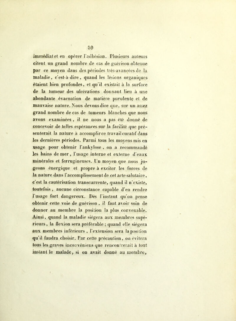 immédiatet en opérer l’adhésion. Plusieurs autcuss citent un grand nombre de cas de guérison obtenue par ce moyen dans des périodes très-avancées de la maladie, c’est-à-dire, quand les lésions organiques étaient bien profondes, et qu'il existait à la surface de la tumeur des ulcérations donnant lieu à une abondante évacuation de matière purulente et de mauvaise nature. Nous devons dire oue, sur un assez grand nombre de cas de tumeurs blanches que nous avons examinées , il ne nous a pas été douné de concevoir de telles espérances sur la facilité que pré- senterait la nature à accomplirce travail curatif dans les dernières périodes. Parmi tous les moyens mis en usage pour obtenir l’ankylose , on a recommandé les bains de mer, l’usage interne et externe d’eaux minérales et ferrugineuses. Un moyen que nous ju- geons énergique et propre à exciter les forces de la nature dans l’accomplissement de cet acte salutaire, c’est la cautérisation transcurrente, quand il n’existe, toutefois , aucune circonstance capable d’en rendre l’usage fort dangereux. Dès l’instant qu’on pense obtenir cette voie de guérison , il faut aAoir soin de donner au membre la position la plus convenable. Ainsi, quand la maladie siégera aux membres supé- rieurs , la flexion sera préférable ; quand elle siégera aux membres inférieurs , l’extension sera la position qu’il faudra choisir. Par cette précaution, on évitera tous les graves iaconvéniens que rencontrerait à tout instant le malade, si on avait donné au membre.