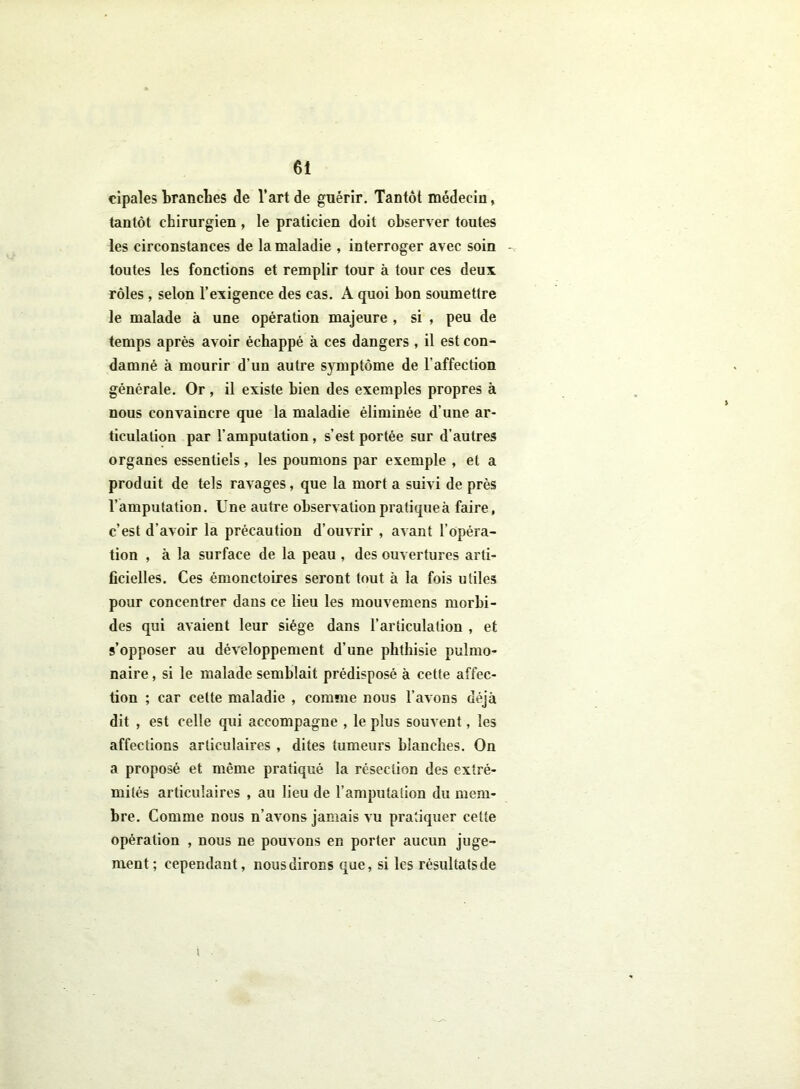 cipales branches de l’art de guérir. Tantôt médecin, tantôt chirurgien , le praticien doit observer toutes les circonstances de la maladie , interroger avec soin toutes les fonctions et remplir tour à tour ces deux rôles, selon l’exigence des cas. A quoi bon soumettre le malade à une opération majeure , si , peu de temps après avoir échappé à ces dangers, il est con- damné à mourir d’un autre symptôme de l'affection générale. Or , il existe bien des exemples propres à nous convaincre que la maladie éliminée d’une ar- ticulation par l’amputation, s’est portée sur d’autres organes essentiels, les poumons par exemple , et a produit de tels ravages, que la mort a suivi de près l’amputation. Une autre observation pratique à faire, c’est d’avoir la précaution d’ouvrir , avant l’opéra- tion , à la surface de la peau , des ouvertures arti- ficielles. Ces émonctoires seront tout à la fois utiles pour concentrer dans ce lieu les mouvemens morbi- des qui avaient leur siège dans l’articulation , et s’opposer au développement d’une phthisie pulmo- naire , si le malade semblait prédisposé à cette affec- tion ; car celte maladie , comme nous l’avons déjà dit , est celle qui accompagne , le plus souvent, les affections articulaires , dites tumeurs blanches. On a proposé et même pratiqué la résection des extré- mités articulaires , au lieu de l’amputation du mem- bre. Comme nous n’avons jamais vu pratiquer cette opération , nous ne pouvons en porter aucun juge- ment; cependant, nous dirons que, si les résultats de i