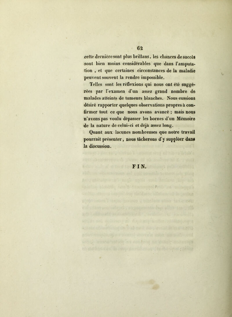 cette dernière sont plus brillans, les chances de succès sont bien moins considérables que dans l’amputa- tion , et que certaines circonstances de la maladie peuvent souvent la rendre impossible. Telles sont les réflexions qui nous ont été suggé- rées par l’examen d’un assez grand nombre de malades atteints de tumeurs blanches. Nous eussions désiré rapporter quelques observations propres à con- firmer tout ce que nous avons avancé ; mais nous n’avons pas voulu dépasser les bornes d’un Mémoire de la nature de celui-ci et déjà assez long. Quant aux lacunes nombreuses que notre travail pourrait présenter, nous tâcherons d’y suppléer dans la discussion. FIN.