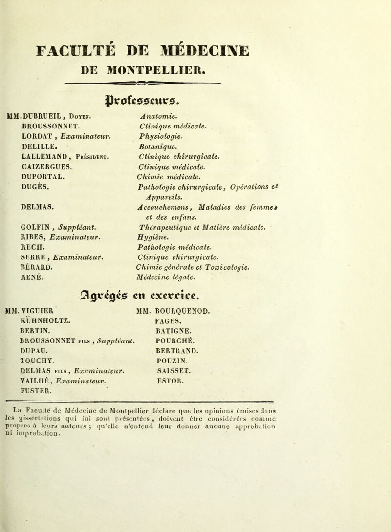 FACULTÉ DE MÉDECINE DE MONTPELLIER. MM. DUBRUEIL , Doyen. BROESSONNET. LORDAT , Examinateur. DELILLE. LALLEMAND, Président. CAIZERGUES. DUPORTAL. DUGÈS. DELMAS. GOLFIN , Suppléant. RIBES, Examinateur. RECH. SERRE , Examinateur. BÉRARD. RENÉ. $0vé0C0 Anatomie. Clinique médicale. Physiologie. Botanique. Clinique chirurgicale. Clinique médicale. Chimie médicale. Pathologie chirurgicale, Opérations et Appareils. Accouchemens, Maladies des femme» et des enfans. Thérapeutique et Matière médicale. Hygiène. Pathologie médicale. Clinique chirurgicale. Chimie générale et Toxicologie. Médecine légale. eu exercice. MM. VIGUIER MM. KÊHNHOLTZ. BERTIN. BROESSONNET fils , Suppléant. DE PAU. 10ECHY. DELMAS fils, Examinateur. YAILHÉ, Examinateur. FU STE R. BOURQEENOD. FAGES. BATIGNE. POURCHÉ. BERTRAND. POEZIN. SAISSET. ESTOR. La Faculté de Médecine de Montpellier déclare que les opinions émises dans les gissertations qui lui sont piésentées , doivent être considérées comme propres à leurs auteurs ; qu’elle n’entend leur donner aucune approbation ni improbation.