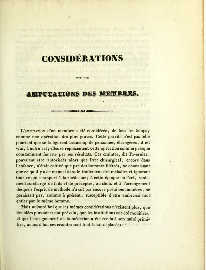 CONSIDÉRATIONS SUR LES âJEBBÏâÆlMÏElS BES S1E91BBSS* L’amputation d’un membre a été considérée, de tous les temps,' comme une opération des plus graves. Cette gravité n’est pas telle pourtant que se la figurent beaucoup de personnes, étrangères, il est vrai, à notre art ; elles se représentent cette opération comme presque constamment funeste par ses résultats. Ces craintes, dit Tavernier, pouvaient être autorisées alors que l’art chirurgical, encore dans l’enfance, n’était cultivé que par des hommes illétrés, ne connaissant que ce qu’il y a de manuel dans le traitement des maladies et ignorant tout ce qui a rapport à la médecine ; à cette époque où l’art, seule- ment surchargé de faits et de préceptes, au choix et à l’arrangement desquels l’esprit de méthode n’avait pas encore prêté ses lumières, ne paraissait pas, comme à présent, susceptible d’être embrassé tout entier par le même homme. Mais aujourd’hui que les mêmes considérations n’existent plus, que des idées plus saines ont prévalu, que les institutions ont été modifiées, et que l’enseignement de la médecine a été rendu à son unité primi- tive , aujourd’hui ces craintes sont tout-à-fait déplacées.