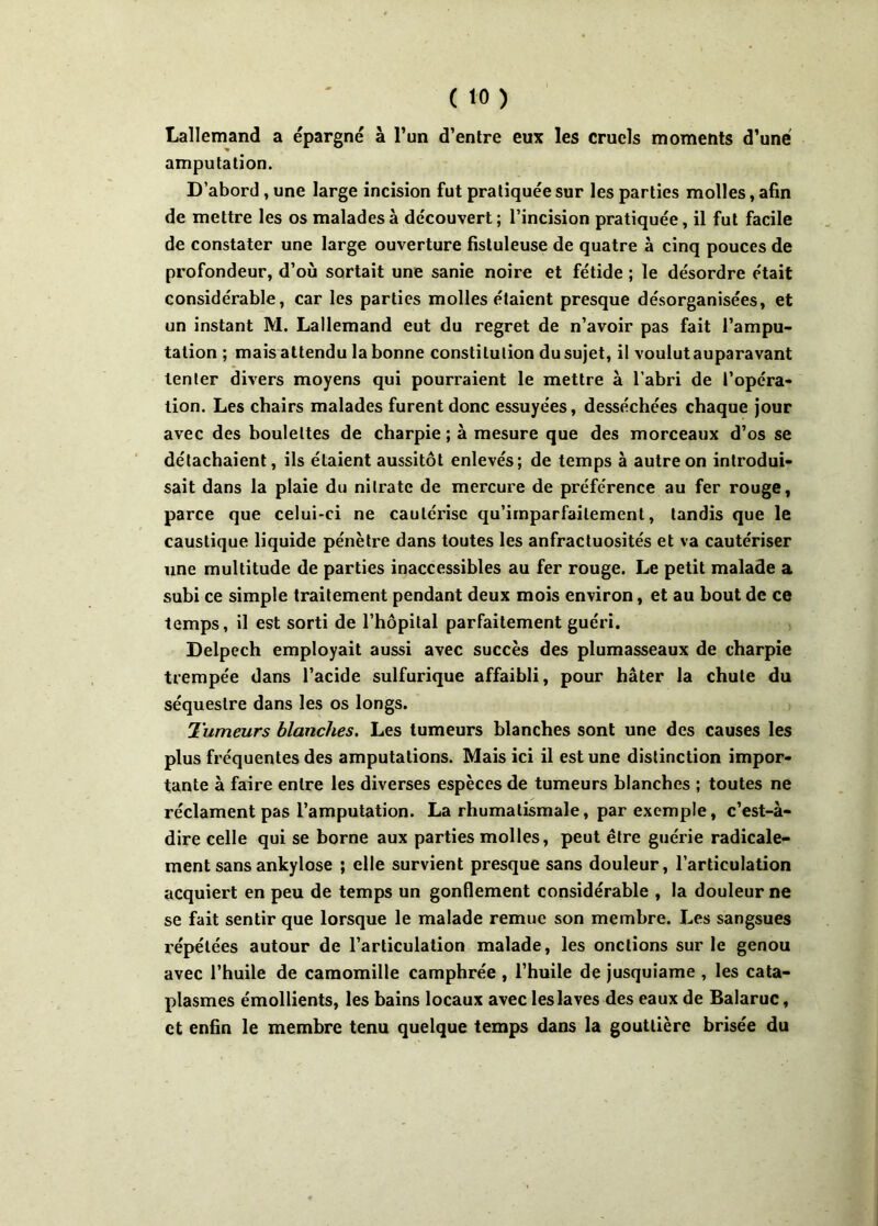 Lallemand a épargné à l’un d’entre eux les cruels moments d’une amputation. D’abord , une large incision fut pratiquée sur les parties molles, afin de mettre les os malades à découvert ; l’incision pratiquée, il fut facile de constater une large ouverture fistuleuse de quatre à cinq pouces de profondeur, d’où sortait une sanie noire et fétide ; le désordre était considérable, car les parties molles étaient presque désorganisées, et un instant M. Lallemand eut du regret de n’avoir pas fait l’ampu- tation ; mais attendu la bonne constitution du sujet, il voulutauparavant tenter divers moyens qui pourraient le mettre à l’abri de l’opéra- tion. Les chairs malades furent donc essuyées, desséchées chaque jour avec des boulettes de charpie ; à mesure que des morceaux d’os se détachaient, ils étaient aussitôt enlevés; de temps à autre on introdui- sait dans la plaie du nitrate de mercure de préférence au fer rouge, parce que celui-ci ne cautérise qu’imparfailement, tandis que le caustique liquide pénètre dans toutes les anfractuosités et va cautériser une multitude de parties inaccessibles au fer rouge. Le petit malade a subi ce simple traitement pendant deux mois environ, et au bout de ce temps, il est sorti de l’hôpital parfaitement guéri. Delpech employait aussi avec succès des plumasseaux de charpie trempée dans l’acide sulfurique affaibli, pour hâter la chute du séquestre dans les os longs. Tumeurs blanches. Les tumeurs blanches sont une des causes les plus fréquentes des amputations. Mais ici il est une distinction impor- tante à faire entre les diverses espèces de tumeurs blanches ; toutes ne réclament pas l’amputation. La rhumatismale, par exemple, c’est-à- dire celle qui se borne aux parties molles, peut être guérie radicale- ment sans ankylosé ; elle survient presque sans douleur, l'articulation acquiert en peu de temps un gonflement considérable , la douleur ne se fait sentir que lorsque le malade remue son membre. Les sangsues répétées autour de l’articulation malade, les onctions sur le genou avec l’huile de camomille camphrée , l’huile de jusquiame , les cata- plasmes émollients, les bains locaux avec les laves des eaux de Balaruc, et enfin le membre tenu quelque temps dans la gouttière brisée du