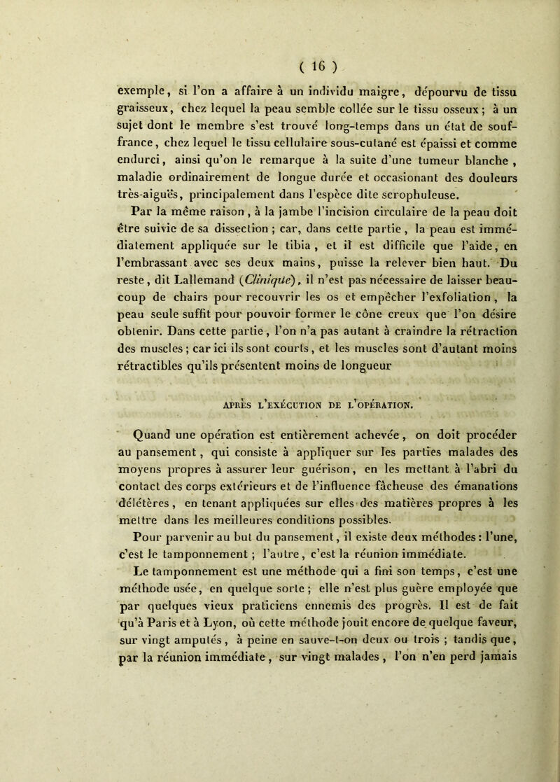 exemple, si l’on a affaire à un individu maigre, dépourvu de tissu graisseux, chez lequel la peau semble collée sur le tissu osseux ; à un sujet dont le membre s’est trouvé long-temps dans un état de souf- france, chez lequel le tissu cellulaire sous-cutané est épaissi et comme endurci, ainsi qu’on le remarque à la suite d’une tumeur blanche , maladie ordinairement de longue durée et occasionant des douleurs très-aigues, principalement dans l’espèce dite scrophuleuse. Par la même raison , à la jambe l’incision circulaire de la peau doit être suivie de sa dissection ; car, dans cette partie , la peau est immé- diatement appliquée sur le tibia, et il est difficile que l’aide, en l’embrassant avec ses deux mains, puisse la relever bien haut. Du reste, dit Lallemand {Clinique), il n’est pas nécessaire de laisser beau- coup de chairs pour recouvrir les os et empêcher l’exfolialion , la peau seule suffit pour pouvoir former le cône creux que l’on désire obtenir. Dans cette partie, l’on n’a pas autant à craindre la rétraction des muscles; car ici ils sont courts, et les muscles sont d’autant moins rétractibles qu’ils présentent moins de longueur APRÈS l’exécution DE L’OPERATION. Quand une opération est entièrement achevée, on doit procéder au pansement, qui consiste à appliquer sur les parties malades des moyens propres à assurer leur guérison, en les mettant à l’abri du contact des corps extérieurs et de l’influence fâcheuse des émanations délétères, en tenant appliquées sur elles des matières propres à les mettre dans les meilleures conditions possibles. Pour parvenir au but du pansement, il existe deux méthodes : l’une, c’est le tamponnement ; l’autre, c’est la réunion immédiate. Le tamponnement est une méthode qui a fini son temps, c’est une méthode usée, en quelque sorte ; elle n’est plus guère employée que par quelques vieux praticiens ennemis des progrès. Il est de fait qu’à Paris et à Lyon, où cette méthode jouit encore de quelque faveur, sur vingt amputés, à peine en sauve-t-on deux ou trois ; tandis que, par la réunion immédiate , sur vingt malades , l’on n’en perd jamais