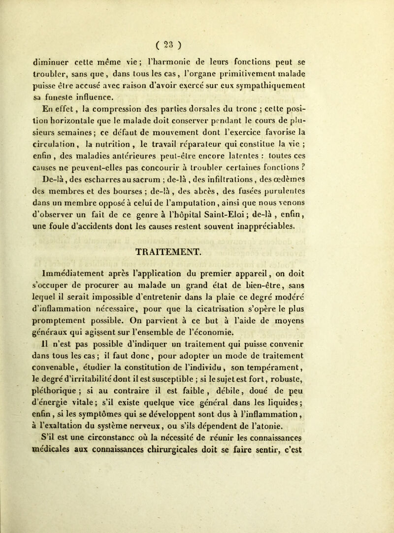 diminuer cetle meme vie; l’harmonie de leurs fonctions peut se troubler, sans que, dans tous les cas, l’organe primitivement malade puisse être accusé avec raison d’avoir exercé sur eux sympathiquement sa funeste influence. En effet, la compression des parties dorsales du tronc ; celte posi- tion horizontale que le malade doit conserver pendant le cours de plu- sieurs semaines ; ce défaut de mouvement dont l’exercice favorise la circulation, la nutrition , le travail réparateur qui constitue la vie ; enfin , des maladies antérieures peut-être encore latentes : toutes ces causes ne peuvent-elles pas concourir à troubler certaines fondions ? De-là, des escharres au sacrum ; de-là , des infdtrations , des œdèmes des membres et des bourses; de-là, des abcès, des fusées purulentes dans un membre opposé à celui de l’amputation , ainsi que nous venons d’observer un fait de ce genre à l’hôpital Saint-Eloi; de-là , enfin, une foule d’accidents dont les causes restent souvent inappréciables. TRAITEMENT. Immédiatement après l’application du premier appareil, on doit s’occuper de procurer au malade un grand état de bien-être, sans lequel il serait impossible d’entretenir dans la plaie ce degré modéré d’inflammation nécessaire, pour que la cicatrisation s’opère le plus promptement possible. On parvient à ce but à l’aide de moyens généraux qui agissent sur l’ensemble de l’économie. Il n’est pas possible d’indiquer un traitement qui puisse convenir dans tous les cas ; il faut donc, pour adopter un mode de traitement convenable, étudier la constitution de l’individu, son tempérament, le degré d’irritabilité dont il est susceptible ; si le sujet est fort, robuste, pléthorique ; si au contraire il est faible , débile, doué de peu d’énergie vitale ; s’il existe quelque vice général dans les liquides ; enfin , si les symptômes qui se développent sont dus à l’inflammation, à l’exaltation du système nerveux, ou s’ils dépendent de l’atonie. S’il est une circonstance où la nécessité de réunir les connaissances médicales aux connaissances chirurgicales doit se faire sentir, c’est