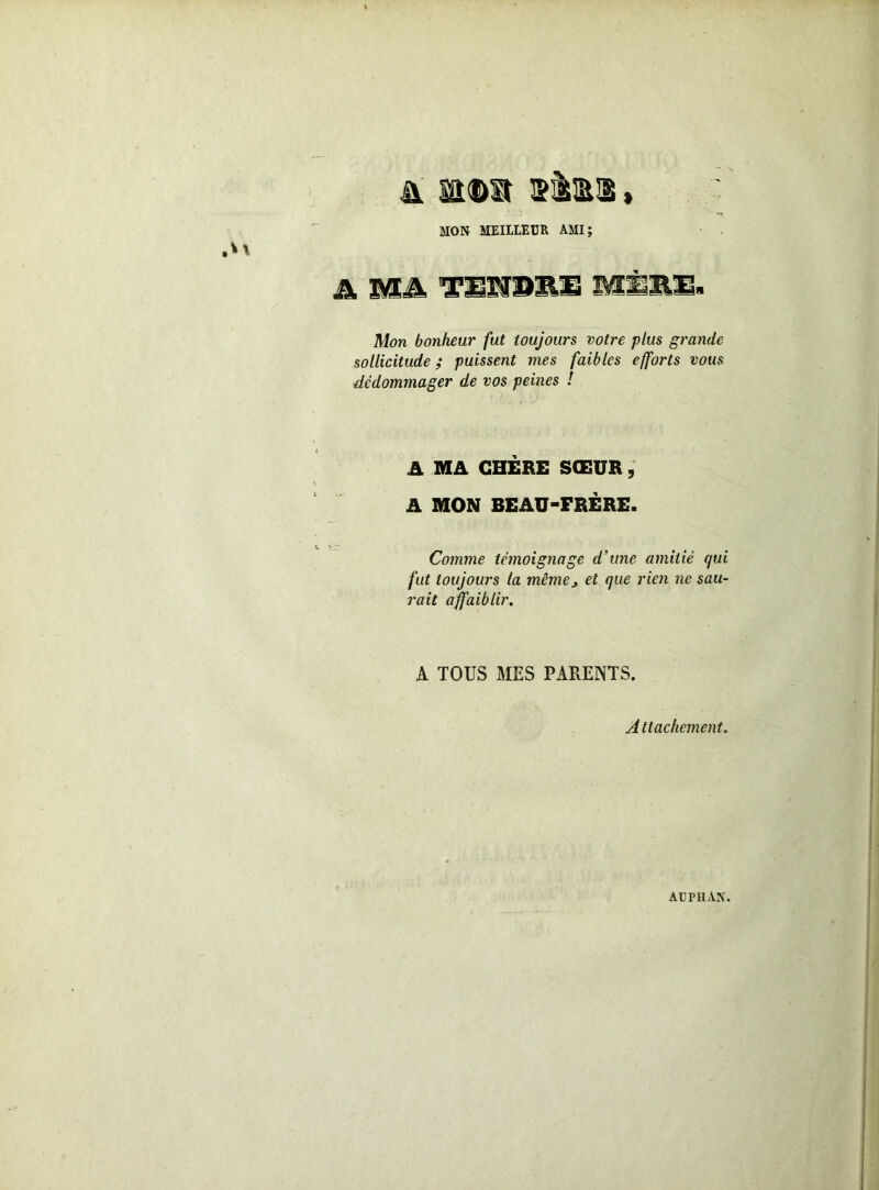 MON MEILLEUR AMI; A Miâ. M3 Mon bonheur fut toujours votre plus grande sollicitude ; puissent mes faibles efforts vous dédommager de vos peines ! A MA CHÈRE SŒUR, A MON BEAU-FRÈRE. Comme témoignage d’une amitié qui fut toujours la mêmOj et que rien ne sau- rait affaiblir. A TOUS MES PAREINTS. Attachement. AUPIIAX.