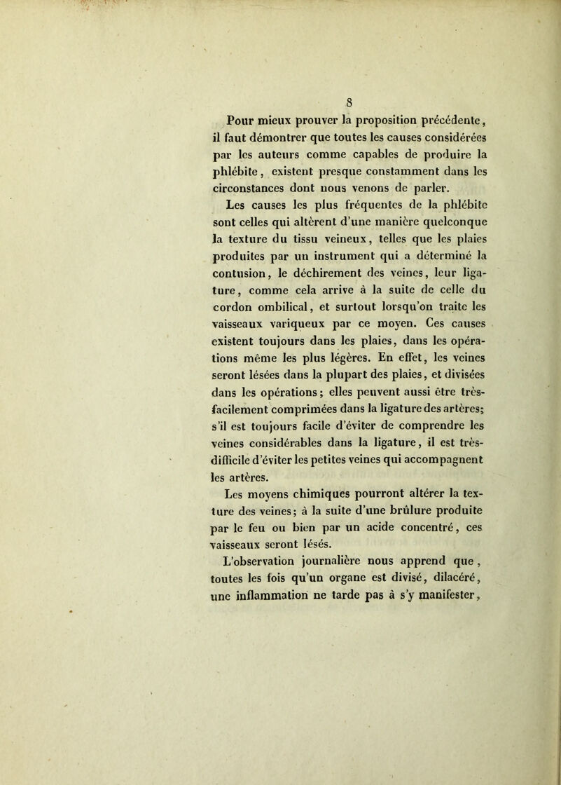Pour mieux prouver la proposition précédente, il faut démontrer que toutes les causes considérées par les auteurs comme capables de produire la phlébite, existent presque constamment dans les circonstances dont nous venons de parler. Les causes les plus fréquentes de la phlébite sont celles qui altèrent d’une manière quelconque la texture du tissu veineux, telles que les plaies produites par un instrument qui a déterminé la contusion, le déchirement des veines, leur liga- ture, comme cela arrive à la suite de celle du cordon ombilical, et surtout lorsqu’on traite les vaisseaux variqueux par ce moyen. Ces causes existent toujours dans les plaies, dans les opéra- tions même les plus légères. En effet, les veines seront lésées dans la plupart des plaies, et divisées dans les opérations ; elles peuvent aussi être très- facilement comprimées dans la ligature des artères; s’il est toujours facile d’éviter de comprendre les veines considérables dans la ligature, il est très- difficile d’éviter les petites veines qui accompagnent les artères. Les moyens chimiques pourront altérer la tex- ture des veines; à la suite d’une brûlure produite par le feu ou bien par un acide concentré, ces vaisseaux seront lésés. L’observation journalière nous apprend que , toutes les fois qu’un organe est divisé, dilacéré, une inflammation ne tarde pas à s’y manifester.