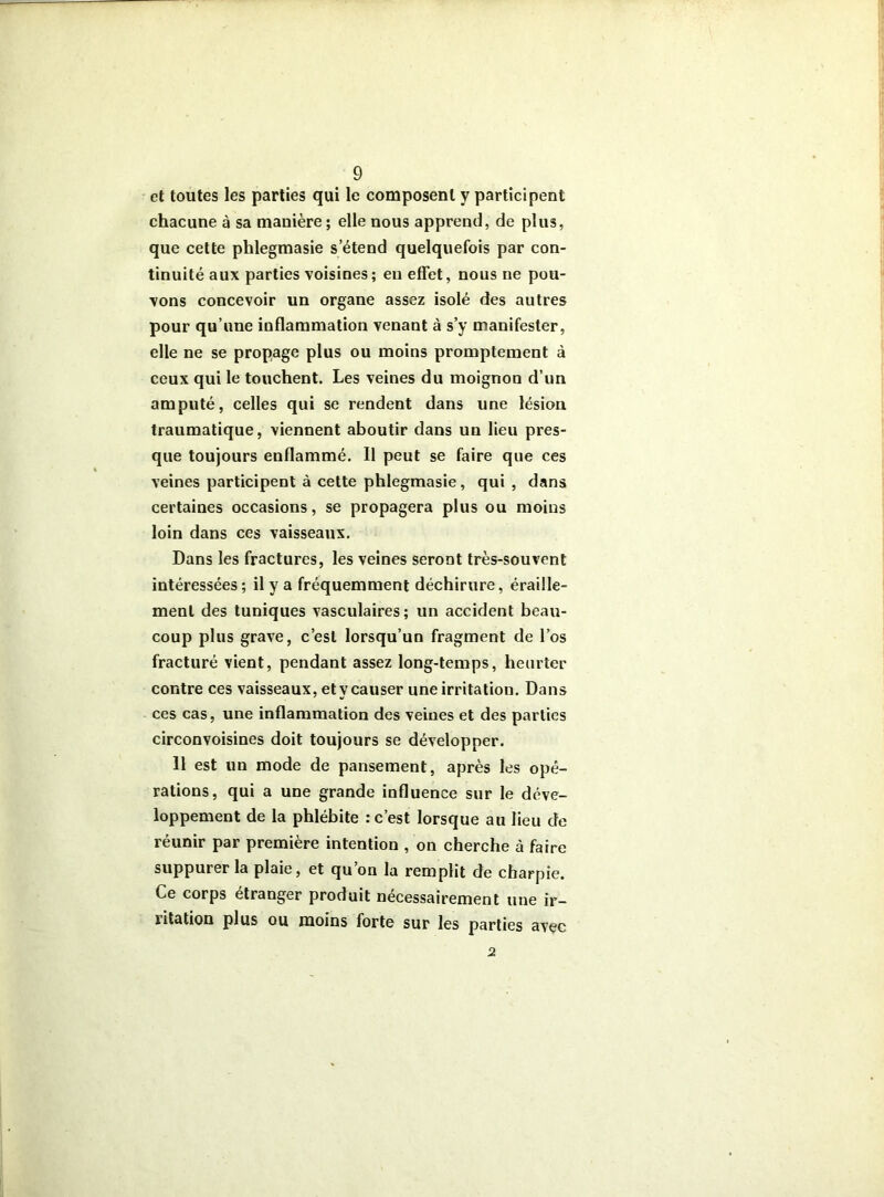 et toutes les parties qui le composent y participent chacune à sa manière ; elle nous apprend, de plus, que cette phlegmasie s’étend quelquefois par con- tinuité aux parties voisines; eu effet, nous ne pou- vons concevoir un organe assez isolé des autres pour qu’une inflammation venant à s’y manifester, elle ne se propage plus ou moins promptement à ceux qui le touchent. Les veines du moignon d’un amputé, celles qui se rendent dans une lésion traumatique, viennent aboutir dans un lieu pres- que toujours enflammé. Il peut se faire que ces veines participent à cette phlegmasie, qui , dans certaines occasions, se propagera plus ou moins loin dans ces vaisseaux. Dans les fractures, les veines seront très-souvent intéressées; il y a fréquemment déchirure, éraille- ment des tuniques vasculaires; un accident beau- coup plus grave, c’est lorsqu’un fragment de l’os fracturé vient, pendant assez long-temps, heurter contre ces vaisseaux, et y causer une irritation. Dans ces cas, une inflammation des veines et des parties circonvoisines doit toujours se développer. 11 est un mode de pansement, après les opé- rations, qui a une grande influence sur le déve- loppement de la phlébite : c’est lorsque au lieu de réunir par première intention , on cherche à faire suppurer la plaie, et qu on la remplit de charpie. Ce corps étranger produit nécessairement une ir- litation plus ou moins forte sur les parties avec 2