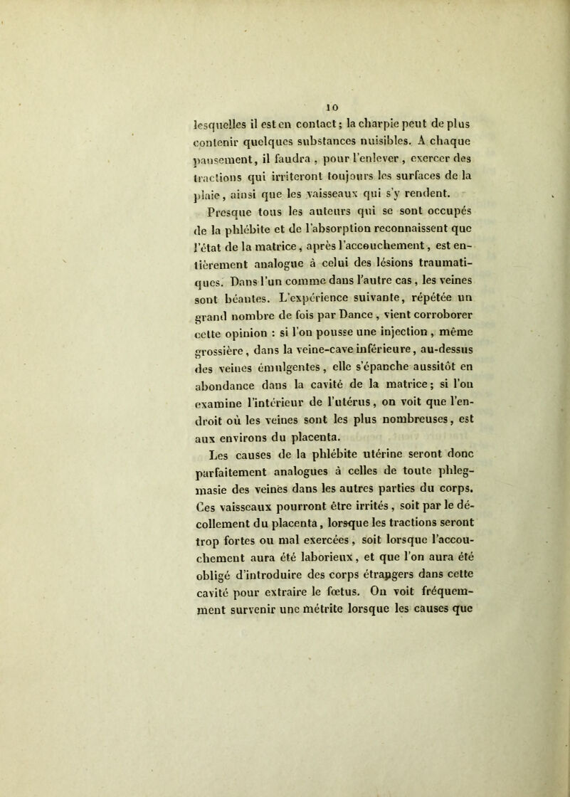 lesquelles il est en contact; la charpie peut déplus contenir quelques substances nuisibles. A chaque pansement, il faudra , pour l’enlever , exercer des tractions qui irriteront toujours les surfaces de la })iaie, ainsi que les vaisseaux qui s’y rendent. Presaue tous les auteurs qui se sont occupés de la phlébite et de l’absorption reconnaissent que l’état de la matrice, après l’acceuchement, est en- tièrement analogue à celui des lésions traumati- ques. Dans l’un comme dans l’autre cas, les veines sont béantes. L’expérience suivante, répétée un grand nombre de fois par Dance , vient corroborer cette opinion : si l’on pousse une injection , même grossière, dans la veine-cave inférieure, au-dessus des veines émulgentes, elle s’épanche aussitôt en abondance dans la cavité de la matrice; si l’on examine l’intérieur de l’utériis, on voit que l’en- droit où les veines sont les plus nombreuses, est aux environs du placenta. Les causes de la phlébite utérine seront donc parfaitement analogues à celles de toute phleg- inasie des veinés dans les autres parties du corps. Ces vaisseaux pourront être irrités, soit par le dé- collement du placenta, lorsque les tractions seront trop fortes ou mal exercées, soit lorsque l’accou- chement aura été laborieux, et que l’on aura été obligé d’introduire des corps étrapgers dans cette cavité pour extraire le foetus. Ou voit fréquem- ment survenir une métrite lorsque les causes que