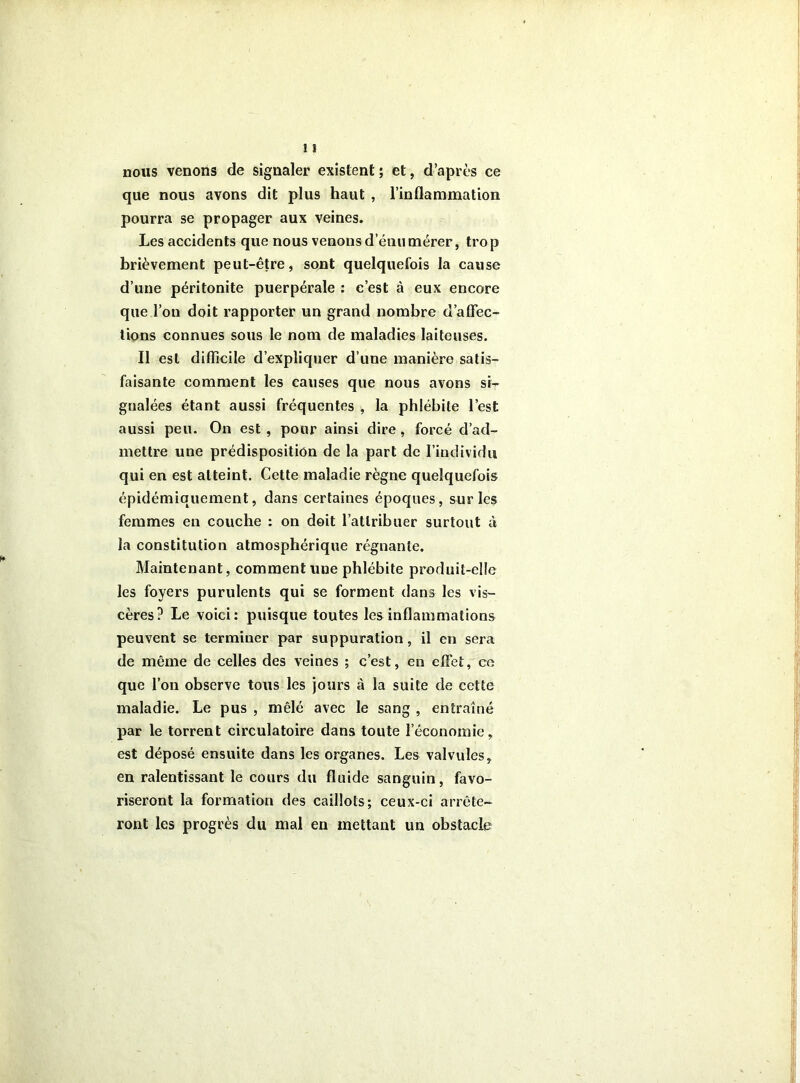 nous venons de signaler existent ; et, d’après ce que nous avons dit plus haut , l’inflammation pourra se propager aux veines. Les accidents que nous venons d’énumérer, trop brièvement peut-être, sont quelquefois la cause d’une péritonite puerpérale : c’est à eux encore que l’on doit rapporter un grand nombre d’aflec- tions connues sous le nom de maladies laiteuses. Il est difficile d’expliquer d’une manière satis- faisante comment les causes que nous avons si- gnalées étant aussi fréquentes , la phlébite l’est aussi peu. On est , pour ainsi dire , forcé d’ad- mettre une prédisposition de la part de l’individu qui en est atteint. Cette maladie règne quelquefois épidémiquement, dans certaines époques, sur les femmes en couche : on doit l’attribuer surtout à la constitution atmosphérique régnante. Maintenant, comment une phlébite produit-elle les foyers purulents qui se forment dans les vis- cères? Le voici: puisque toutes les inflammations peuvent se terminer par suppuration, il en sera de même de celles des veines ; c’est, en effet, ce que l’on observe tous les jours à la suite de cette maladie. Le pus , mêlé avec le sang , entraîné par le torrent circulatoire dans toute l’économie, est déposé ensuite dans les organes. Les valvules, en ralentissant le cours du fluide sanguin, favo- riseront la formation des caillots; ceux-ci arrête- ront les progrès du mal en mettant un obstacle