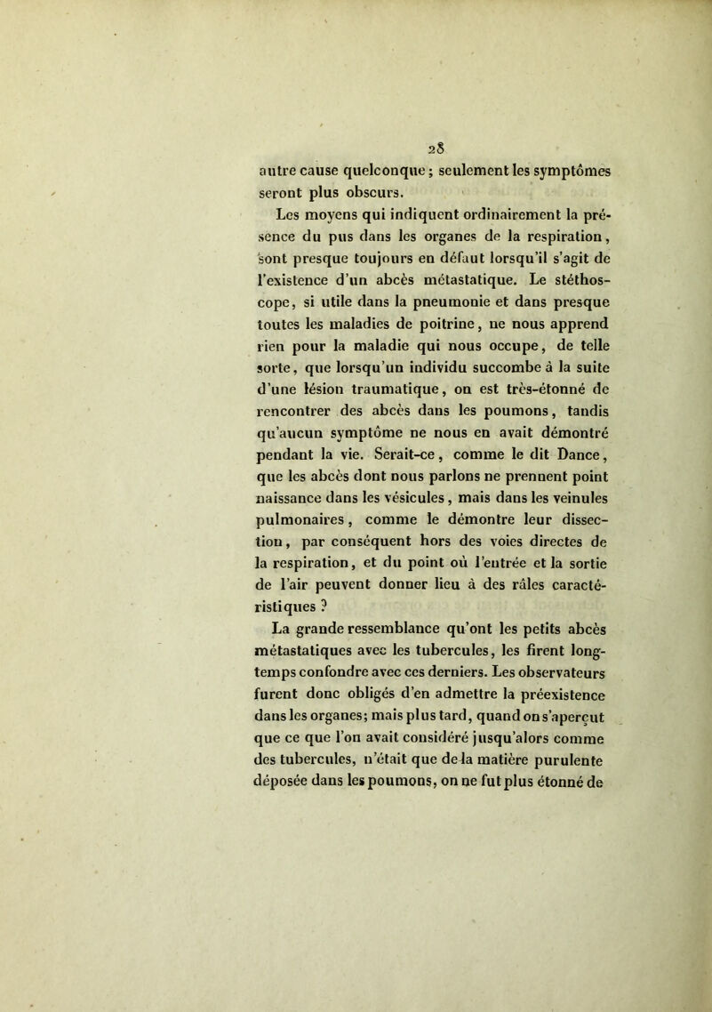 2S autre cause quelconque ; seulement les symptômes seront plus obscurs. Les moyens qui indiquent ordinairement la pré- sence du pus dans les organes de la respiration, sont presque toujours en défaut lorsqu’il s’agit de l’existence d’un abcès métastatique. Le stéthos- cope, si utile dans la pneumonie et dans presque toutes les maladies de poitrine, ne nous apprend rien pour la maladie qui nous occupe, de telle sorte, que lorsqu’un individu succombe à la suite d’une lésion traumatique, on est très-étonné de rencontrer des abcès dans les poumons, tandis qu’aucun symptôme ne nous en avait démontré pendant la vie. Serait-ce, comme le dit Dance, que les abcès dont nous parlons ne prennent point naissance dans les vésicules, mais dans les veinules pulmonaires, comme le démontre leur dissec- tion , par conséquent hors des voies directes de la respiration, et du point où l’entrée et la sortie de l’air peuvent donner lieu à des râles caracté- ristiques ? La grande ressemblance qu’ont les petits abcès métastatiques avec les tubercules, les firent long- temps confondre avec ces derniers. Les observateurs furent donc obligés d’en admettre la préexistence dans les organes; mais plus tard, quand on s’aperçut que ce que l’on avait considéré jusqu’alors comme des tubercules, n’était que de la matière purulente déposée dans les poumons, on ne fut plus étonné de