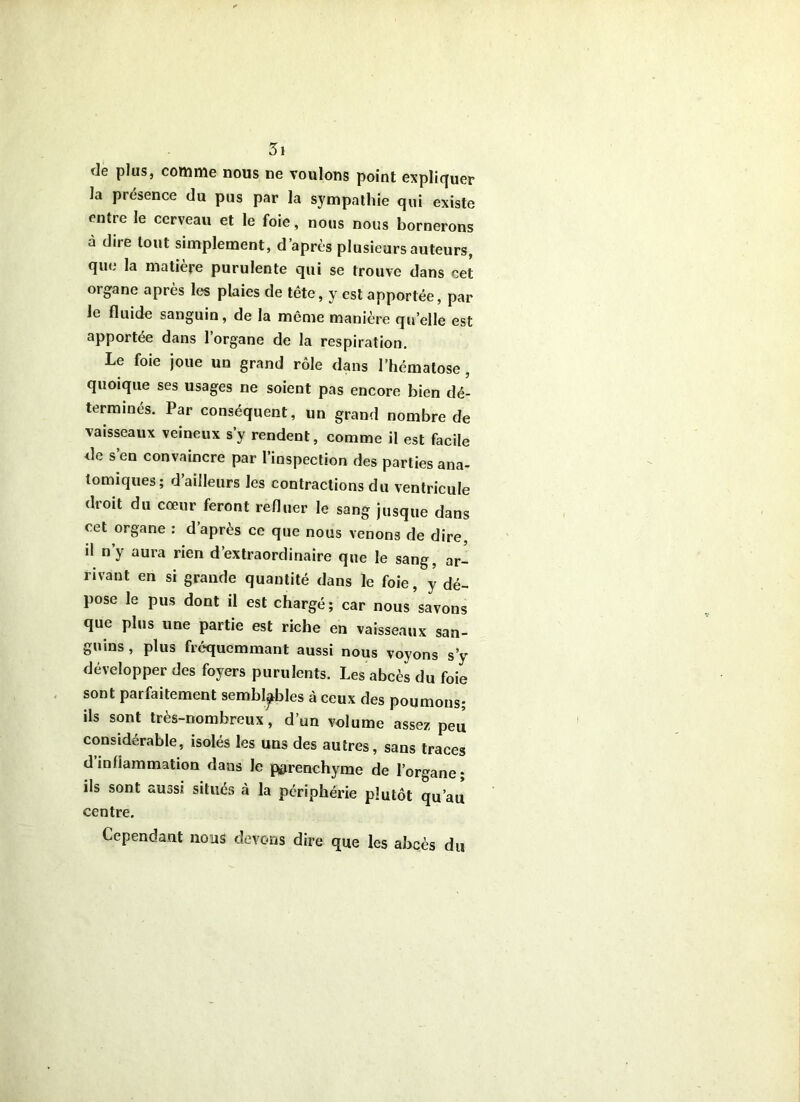 de plus, comnie nous ne voulons point expliquer la présence du pus par la sympathie qui existe entre le cerveau et le foie , nous nous bornerons à dire tout simplement, d’après plusieurs auteurs, que la matière purulente qui se trouve dans cet orgpane après les plaies de tête, y est apportée, par le fluide sanguin, de la même manière qu’elle est apportée dans 1 organe de la respiration. Le foie joue un grand rôle dans l’hématose , quoique ses usages ne soient pas encore bien dé- terminés. Par conséquent, un grand nombre de vaisseaux veineux s y rendent, comme il est facile de s’en convaincre par l’inspection des parties ana- tomiques; d’ailleurs les contractions du ventricule droit du cœur feront reduer le sang jusque dans cet organe ; d’après ce que nous venons de dire, il n’y aura rien d’extraordinaire que le sang, ar- rivant en si grande quantité dans le foie, y dé- pose le pus dont il est chargé; car nous savons que plus une partie est riche en vaisseaux san- guins , plus frcquemmant aussi nous voyons s’y développer des foyers purulents. Les abcès du foie sont parfaitement semblables à ceux des poumons; ils sont très-nombreux, d’un volume assez peu considérable, isolés les uns des autres, sans traces d inlîammation dans le parenchyme de l’organe ; ils sont aussi situés à la périphérie plutôt qu’au centre. Cependant nous devons dire que les abcès du
