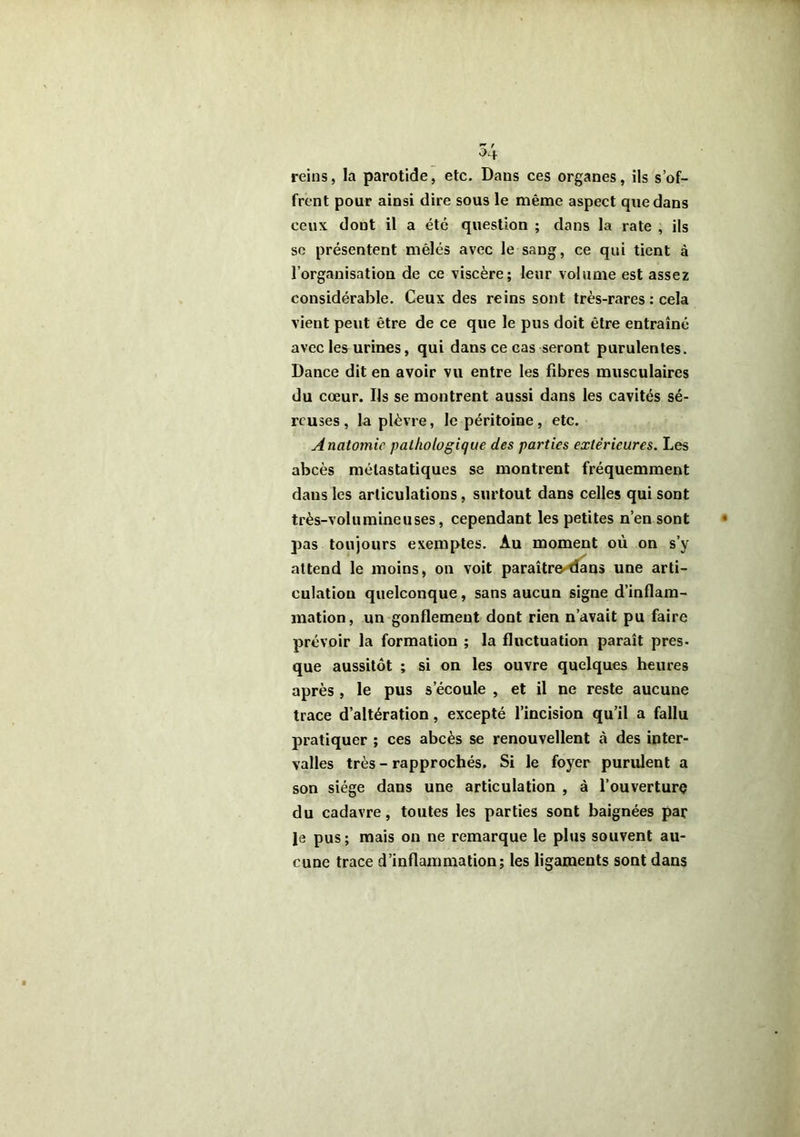 reins, la parotide, etc. Dans ces organes, ils s’of- frent pour ainsi dire sous le même aspect que dans ceux dont il a été question ; dans la rate , ils so présentent mêlés avec le sang, ce qui tient à l’organisation de ce viscère; leur volume est assez considérable. Ceux des reins sont très-rares : cela vient peut être de ce que le pus doit être entraîné avec les urines, qui dans ce cas seront purulentes. Dance dit en avoir vu entre les fibres musculaires du cœur. Ils se montrent aussi dans les cavités sé- reuses , la plèvre, le péritoine, etc. Anatomie pathologique des parties extérieures. Les abcès métastatiques se montrent fréquemment dans les articulations, surtout dans celles qui sont très-volumineuses, cependant les petites n’en sont pas toujours exemptes. Au moment où on s’y attend le moins, on voit paraître^^ns une arti- culation quelconque, sans aucun signe d’inflam- mation, un gonflement dont rien n’avait pu faire prévoir la formation ; la fluctuation paraît pres- que aussitôt ; si on les ouvre quelques heures après , le pus s’écoule , et il ne reste aucune trace d’altération, excepté l’incision qu’il a fallu pratiquer ; ces abcès se renouvellent à des inter- valles très - rapprochés. Si le foyer purulent a son siège dans une articulation , à l’ouverture du cadavre, toutes les parties sont baignées par le pus ; mais on ne remarque le plus souvent au- cune trace d’inflammation; les ligaments sont dans