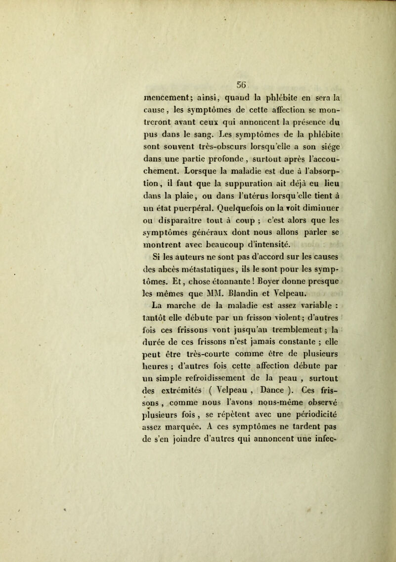 meucement; ainsi, quand la phlébite en sera la cause, les symptômes de cette affection se mon- treront avant ceux qui annoncent la présence du pus dans le sang. Les symptômes de la phlébite sont souvent très-obscurs lorsqu’elle a son siège dans une partie profonde , surtout après l’accou- chement. Lorsque la maladie est due à l’absorp- tion, il faut que la suppuration ait déjà eu lieu dans la plaie, ou dans l’utérus lorsqu’elle tient à un état puerpéral. Quelquefois on la voit diminuer ou disparaître tout à coup ; c’est alors que les symptômes généraux dont nous allons parler se montrent avec beaucoup d’intensité. Si les auteurs ne sont pas d’accord sur les causes des abcès métastatiques, ils le sont pour les symp- tômes. Et, chose étonnante ! Boyer donne presque les mêmes que MM. Blandin et Velpeau. La marche de la maladie est assez variable : tantôt elle débute par un frisson violent; d’autres fois ces frissons vont jusqu’au tremblement ; la durée de ces frissons n’est jamais constante ; elle peut être très-courte comme être de plusieurs heures ; d’autres fois cette affection débute par un simple refroidissement de la peau , surtout des extrémités ( Velpeau , Dance ). Ces fris- sons , comme nous l’avons nous-même observé plusieurs fois , se répètent avec une périodicité assez marquée. A ces symptômes ne tardent pas de s’en joindre d’autres qui annoncent une infec-