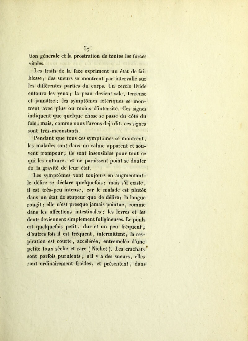 lion générale et la prostration de toutes les forces vitales. Les traits de la face expriment un état de fai- blesse ; des sueurs se montrent par intervalle sur les différentes parties du corps. Un cercle livide entoure les yeux; la peau devient sale, terreuse et jaunâtre ; les symptômes ictériques se mon- trent avec plus ou moins d’intensité. Ces signes indiquent que quelque chose se passe du côté du foie ; mais, comme nous l’avons déjà dit, ces signes sont très-inconstants. Pendant que tous ces symptômes se montrent, les malades sont dans un calme apparent et sou- vent trompeur ; ils sont insensibles pour tout ce qui les entoure, et ne paraissent point se douter de la gravité de leur état. Les symptômes vont toujours en augmentant; le délire se déclare quelquefois ; mais s’il existe, il est très-peu intense, car le malade est plutôt dans un état de stupeur que de délire; la langue rougit ; elle n’est presque jamais pointue, comme dans les affections intestinales ; les lèvres et les dents deviennent simplement fuligineuses. Le pouls est quelquefois petit, dur et un peu fréquent ; d’autres fois il est fréquent, intermittent ; la res- piration est courte, accélérée, entremêlée d’une petite toux sèche et rare (Nichet). Les crachats^ sont parfois purulents ; s’il y a des sueurs, elles sont ordinairement froides, et présentent, dans