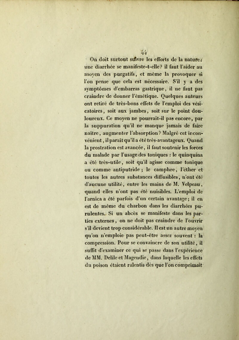 On doit surtout svfivre les efforts de la natures une diarrhée se manifeste-t-elle? il faut l’aider au moyen des purgatifs, et même la provoquer si l’on pense que cela est nécessaire. S’il y a des symptômes d’embarras gastrique, il ne faut pas craindre de donner l’émétique. Quelques auteurs ont retiré de très-bons effets de l’emploi des vési- catoires , soit aux jambes, soit sur le point dou- loureux. Ce moyen ne pourrait-il pas encore, par la suppuration qu’il ne manque jamais de faire naître, augmenter l’absorption? Malgré cet incon- vénient , il paraît qu’il a été très-avantageux. Quand la prostration est avancée, il faut soutenir les forces du malade par l’usage des toniques : le quinquina a été très-utile, soit qu’il agisse comme tonique ou comme antiputride ; le camphre, l’éther et toutes les autres substances diffusibles, n’ont été d’aucune utilité, entre les mains de M. Velpeau, quand elles n’ont pas été nuisibles. L’emploi de l’arnica a été parfois d’un certain avantage ; il en est de même du charbon dans les diarrhées pu- rulentes. Si un abcès se manifeste dans les par- ties externes, on ne doit pas craindre de l’ouvrir s’il devient trop considérable. Il est un autre moyeu qu’on n’emploie pas peut-être assez souvent : la compression. Pour se convaincre de son utilité, il suffit d’examiner ce qui se passe dans l’expérience de MM. Delile et Magendie, dans laquelle les effets du poison étaient ralentis dès que l’on comprimait