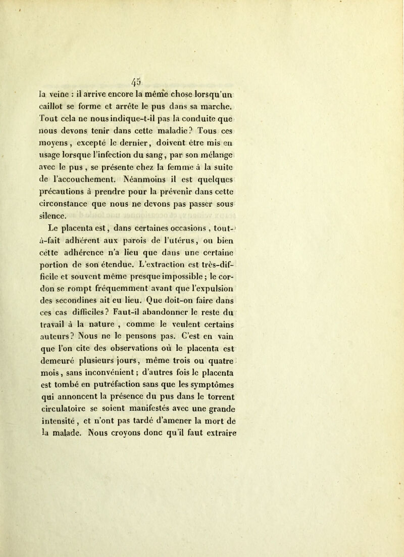 la veide : il arrive encore la mênae chose lorsqu’un caillot se forme et arrête le pus dans sa marche. Tout cela ne nous indique-t-il pas la conduite que nous devons tenir dans cette maladie? Tous ces moyens, excepté le dernier, doivent être mis en usage lorsque l’infection du sang, par son mélange avec le pus , se présente chez la femme à la suite de l’accouchement. Néanmoins il est quelques précautions à prendre pour la prévenir dans cette circonstance que nous ne devons pas passer sous silence. Le placenta est, dans certaines occasions , tout- à-fait adhérent aux parois de Tutérus, ou bien cétte adhérence n’a lieu que dans une certaine portion de son étendue. L’extraction est très-dif- ficile et souvent même presque impossible ; le cor- don se rompt fréquemment avant que l’expulsion des secondines ait eu lieu. Que doit-on faire dans ces cas difficiles? Faut-il abandonner le reste du travail à la nature , comme le veulent certains auteurs? Nous ne le pensons pas. C’est en vain que l’on cite des observations où le placenta est demeuré plusieurs jours, même trois ou quatre - mois, sans inconvénient; d’autres fois le placenta est tombé en putréfaction sans que les symptômes qui annoncent la présence du pus dans le torrent circulatoire se soient manifestés avec une grande intensité, et n’ont pas tardé d’amener la mort de la malade. Nous croyons donc qu’il faut extraire