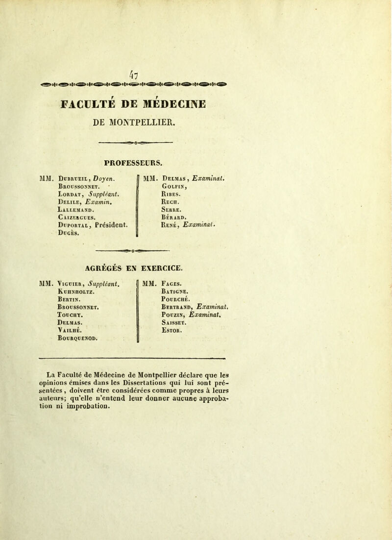FACULTÉ DE MEDECINE DE MONTPELLIER. PROFESSEURS. MM. DtBRUEiL, Dojen. BROtJSSOHNET. Lordat, Suppléant, Delile, Examin, Lallemand. Caizergles. DtpoRTAL, Président. DccÈs. MM. Delmas , Examinai, Golfin, Rires. Rech. Serre. Bérard. René, Examinai, AGRÉGÉS EN EXERCICE. MM. ViGDiER, Suppléant. KrHNHOLTZ. Bertin. Broessonnet. Todchy. Delmas. Yailhé. Bogrqdenod. fl MM. Faces. IBatigne. Fourché. Bertrand, E,raminat, PouziN, Examinai, Saisset. Estor. La Faculté de Médecine de Montpellier déclare que Ie.<» opinions émises dans les Dissertations qui lui sont pré- sentées , doivent être considérées comme propres à leurs auteurs; qu’elle n’entend leur donner aucune approba- tion ni improbation.
