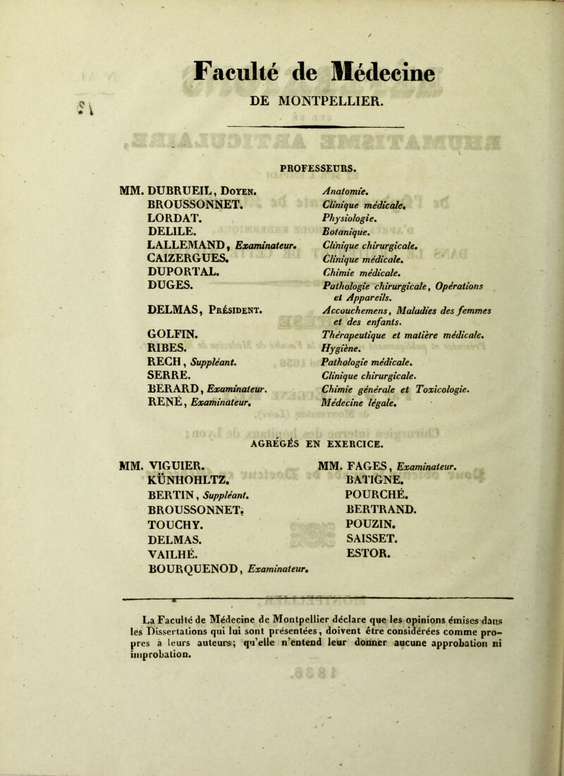 Faculté de Médecine DE MONTPELLIER. PROFESSEURS. MM. DUBRUEIL, Doyen. BROUSSONNET. LORDAT. DELILE. LALLEMAND t Examinateur, CA1ZERGUES. DUPORTAL. DUGES. DELMAS, Président. GOLFIN. RIBES. RECH, Suppléant. SERRE. BERARD, Examinateur. RENÉ, Examinateur, Anatomie, Clinique médicale, Physiologie. Botanique. Clinique chirurgicale. Clinique médicale. Chimie médicale. Pathologie chirurgicale, Opérations et Appareils. Accouchemens, Maladies des femmes et des enfants. Thérapeutique et matière médicale. Hygiène. Pathologie médicale. Clinique chirurgicale. Chimie générale et Toxicologie. Médecine légale. AGRÉGÉS EN EXERCICE. MM. VIGUIER. KÜNHOHLTZ. BERTIN, Suppléant. BROUSSONNET. TOUCHY. DELMAS. YAILHÉ. BOURQUENOD, Examinateur, MM. FAGES, Examinateur. BATIGNE. POURCHÉ. BERTRAND. POUZIN. SAISSET. ESTOR. - 1 - ■ ■ x  La Faculté de Médecine de Montpellier déclare que les opinions émises dans les Dissertations qui lui sont présentées, doivent être considérées comme pro- pres à leurs auteurs; qu'elle n’entend leur donner aucune approbation ni improbation.