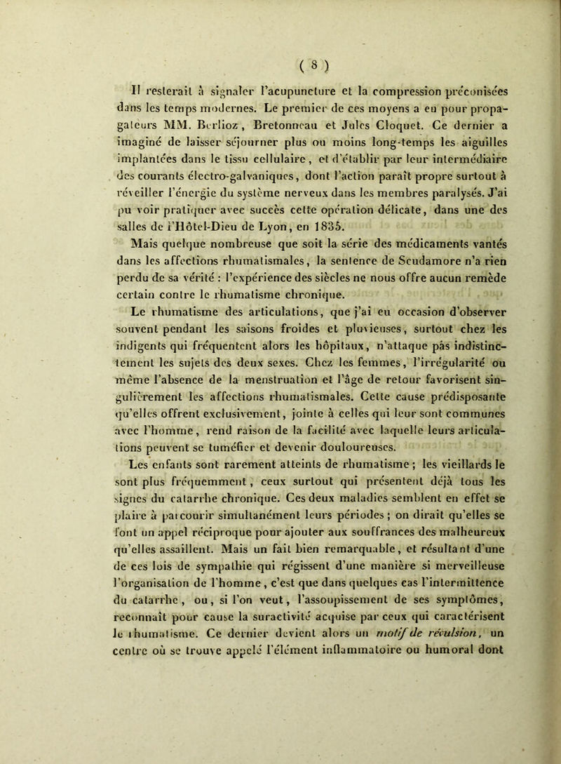 II resterait à signaler l’acupuncture et la compression préconisées dans les temps modernes. Le premier de ces moyens a eu pour propa- gateurs MM. Berlioz, Bretonneau et Jules Cloquet. Ce dernier a imaginé de laisser séjourner plus ou moins long-temps les aiguilles implantées dans le tissu cellulaire, et d’établir par leur intermédiaire des courants électro-galvaniques, dont l’action paraît propre surtout à réveiller l’énergie du système nerveux dans les membres paralysés. J’ai pu voir pratiquer avec succès cette opération délicate, dans une des salles de i’Hôtel-Dieu de Lyon, en 1835. Mais quelque nombreuse que soit la série des médicaments vantés dans les affections rhumatismales, la sentence de Scudamore n’a rien perdu de sa vérité : l’expérience des siècles ne nous offre aucun remède certain contre le rhumatisme chronique. Le rhumatisme des articulations, que j’ai eu occasion d’observer souvent pendant les saisons froides et pluxieuses, surtout chez les indigents qui fréquentent alors les hôpitaux, n’attaque pas indistinc- tement les sujets des deux sexes. Chez les femmes, l’irrégularité ou même l’absence de la menstruation et l’âge de retour favorisent sin- gulièrement les affections rhumatismales. Celte cause prédisposante qu’elles offrent exclusivement, jointe à celles qui leur sont communes avec l’homme, rend raison de la facilité avec laquelle leurs articula- tions peuvent se tuméfier et devenir douloureuses. Les enfants sont rarement atteints de rhumatisme ; les vieillards le sont plus fréquemment, ceux surtout qui présentent déjà tous les .signes du catarrhe chronique. Ces deux maladies semblent en effet se plaire à paicourir simultanément leurs périodes; on dirait qu’elles se font un appel réciproque pour ajouter aux souffrances des malheureux qu’elles assaillent. Mais un fait bien remarquable, et résultant d’une de ces lois de sympathie qui régissent d’une manière si merveilleuse l’organisation de l’homme , c’est que dans quelques cas l’intermittence du catarrhe, ou, si l’on veut, l’assoupissement de ses symptômes, reconnaît pour cause la suractivité acquise par ceux qui caractérisent le ihumatisme. Ce dernier devient alors un motif de révulsion, un centre où se trouve appelé l’élément inflammatoire ou humoral dont