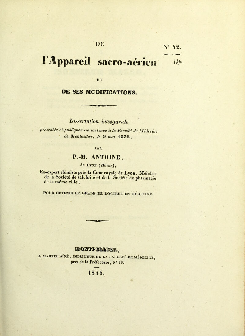 DE iV h l’Appareil sacro-aérien “f- ET DE SES MCDIFICATIONS. Disserta tion inaugura le préscnlée et publiquement soutenue h la Faculté de Médecine ' de Montpellier, le 9 mai 1856 , PAR P.-M. ANTOINE, de Lyon (Rhône), Ex-expert chimiste près la Cour royale de Lyon, Membre de la Société de salubrité et de la Société de pharmacie de la même ville ; POUR OBTENIR LE GRADE DE DOCTEUR EN MÉDECINE. m(DSI^lPIS}2>MISIÛ9 J. MARTEL AÎNÉ, IMPRIMEUR DE LA FACULTÉ DE MÉDECINE, prés de la Préfecture, H° 10. 1836.