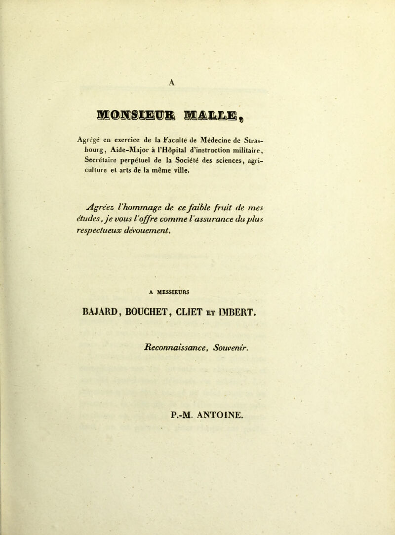 A Agrégé en exercice de la Faculté de Médecine de Stras- bourg, Aide-Major à l’Hôpital d’instruction militaire, Secrétaire perpétuel de la Société des sciences, agri- culture et arts de la même ville. jigréez l'hommage de ce faible fruit de mes études, je vous l'offre comme l’assurance du plus respectueux dévouement. A MESSIEURS BAJARD, BOUCHET, CLIET et IMBERT. Reconnaissance, Souvenir. P.-M. ANTOINE.