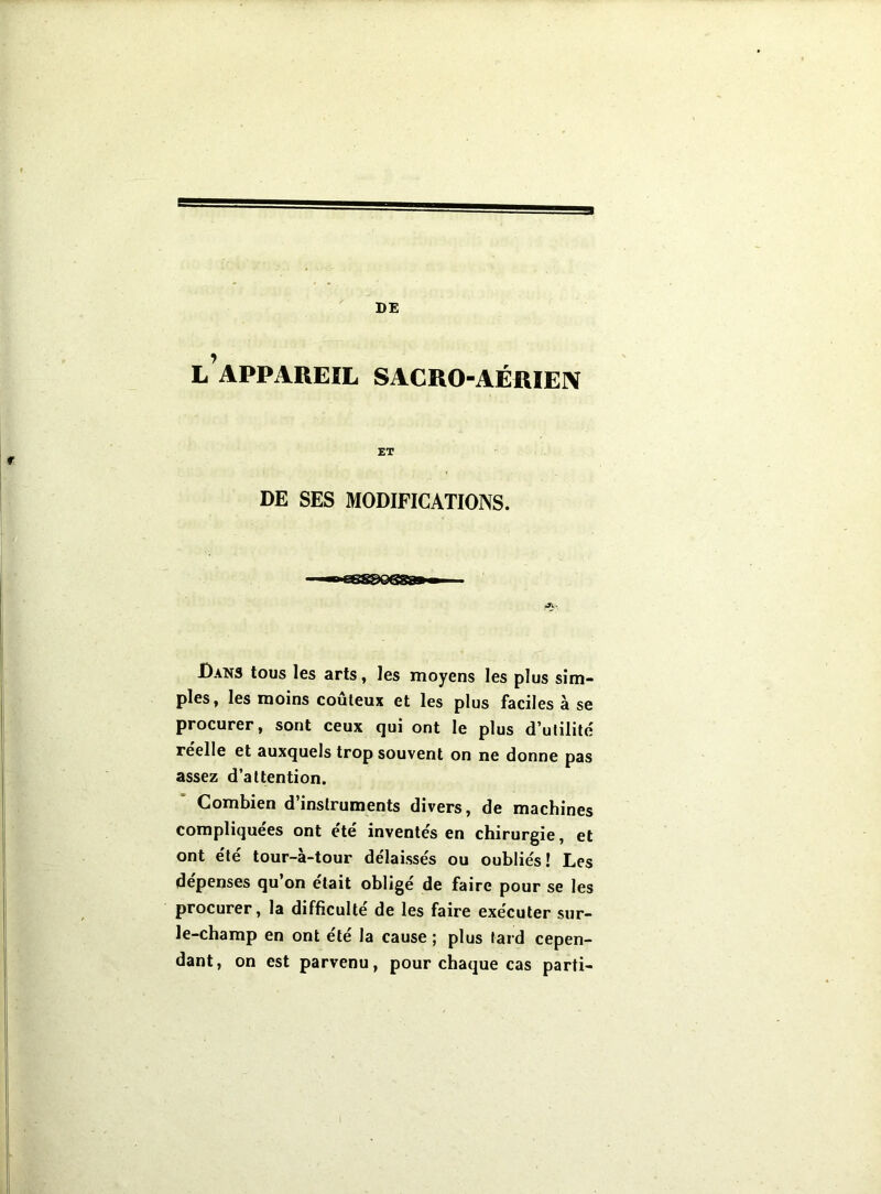 l’appareil sacro-aérien ET DE SES MODIFICATIONS. Dans tous les arts, les moyens les plus sim- ples, les moins coûteux et les plus faciles à se procurer, sont ceux qui ont le plus d’utilité reelle et auxquels trop souvent on ne donne pas assez d’attention. Combien d’instruments divers, de machines compliquées ont etc inventés en chirurgie, et ont été tour-à-tour délaissés ou oubliés! Les dépensés qu on était obligé de faire pour se les procurer, la difficulté de les faire exécuter sur- le-champ en ont été la cause ; plus tard cepen- dant, on est parvenu, pour chaque cas parti-