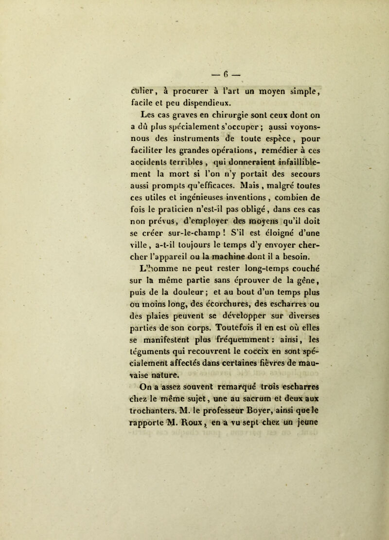 clalîer, à procurer à l’art un moyen simple, facile et peu dispendieux. Les cas graves en chirurgie sont ceux dont on a du plus spécialement s’occuper ; aussi voyons- nous des instruments de toute espèce, pour faciliter les grandes opérations, remédier à ces accidents terribles , qui donneraient infaillible- ment la mort si l’on n’y portait des secours aussi prompts qu’efficaces. Mais , malgré toutes ces utiles et ingénieuses inventions, combien de fois le praticien n’est-il pas obligé, dans ces cas non prévus, d’employer des moyens qu’il doit se créer sur-le-champ î S’il est éloigné d’une ville, a-t-il toujours le temps d’y envoyer cher- cher l’appareil ou la machine dont il a besoin. L’homme ne peut rester long-temps couché sur la même partie sans éprouver de la gène, puis de la douleur; et au bout d’un temps plus ou moins long, des écorchures, des esc?harres ou des plaies peuvent se développer sur diverses parties de son corps. Toutefois H en est où elles se manifestent plus fréquemment ; ainsi, les téguments qui recouvrent le coceix en sont spé- cialement affectés dans certaines hèvres'de mau- vaise nature. On a assez souvent remarqué trois escharres chez le même sujet, une au sacrum et deux aux trochanters. M. le professeur Boyer, ainsi que le rapporte M. Roux, en a vu sept chez un jeune